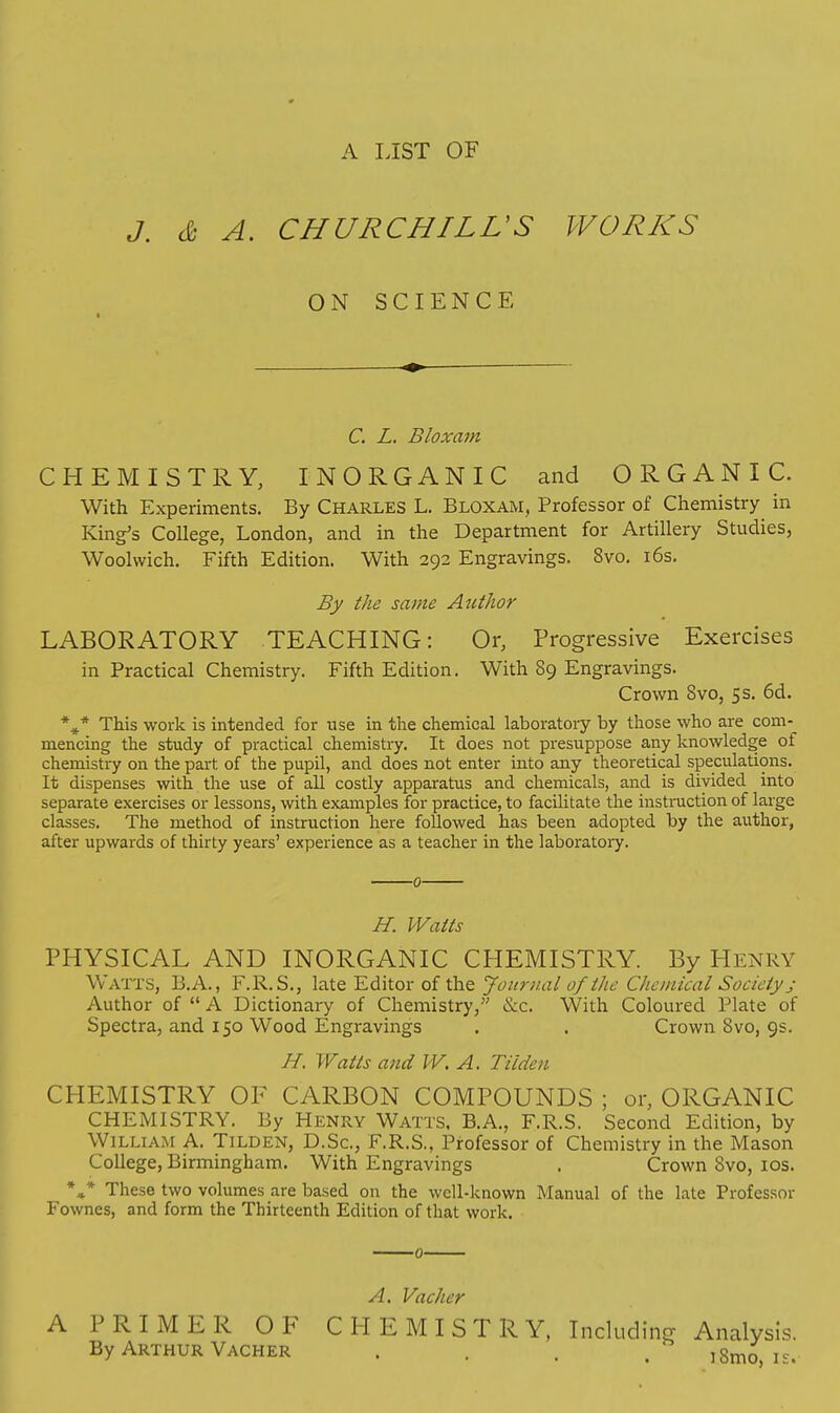 A LIST OF «/. & A. CHURCHILL'S WORKS ON SCIENCE C. L. Bloxam CHEMISTRY, INORGANIC and ORGANIC. With Experiments. By Charles L. Bloxam, Professor of Chemistry in King's College, London, and in the Department for Artillery Studies, Woolwich. Fifth Edition. With 292 Engravings. 8vo. 16s. By the same Author LABORATORY TEACHING: Or, Progressive Exercises in Practical Chemistry. Fifth Edition. With 89 Engravings. Crown 8vo, 5 s. 6d. %* This work is intended for use in the chemical laboratory by those who are com-_ mencing the study of practical chemistry. It does not presuppose any knowledge of chemistry on the part of the pupil, and does not enter into any theoretical speculations. It dispenses with the use of all costly apparatus and chemicals, and is divided into separate exercises or lessons, with examples for practice, to facilitate the instruction of large classes. The method of instruction here followed has been adopted by the author, after upwards of thirty years' experience as a teacher in the laboratory. 0 H. Watts PHYSICAL AND INORGANIC CHEMISTRY. By Heniu? Watts, B.A., F.R. S., late Editor of the Journal of the Chemical Society; Author of  A Dictionary of Chemistry, ecc. With Coloured Plate of Spectra, and 150 Wood Engravings . . Crown 8vo, 9s. H. Watts and W. A. Tilden CHEMISTRY OF CARBON COMPOUNDS ; or, ORGANIC CHEMISTRY. By Henry Watts, B.A., F.R.S. Second Edition, by William A. Tilden, D.Sc, F.R.S., Professor of Chemistry in the Mason College, Birmingham. With Engravings . Crown 8vo, 10s. *** These two volumes are based on the well-known Manual of the late Professor Fownes, and form the Thirteenth Edition of that work. A PRIMER OF By Arthur Vacher A. Vacher CHEMISTRY, Including Analysis. iSmo, is.