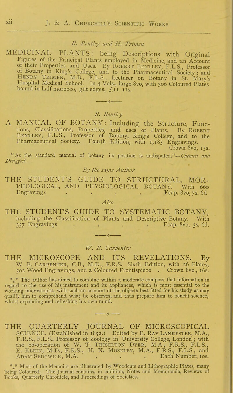 R. Bentley and H. Trimen MEDICINAL PLANTS: being Descriptions with Original Figures of the Principal Plants employed in Medicine, and an Account of their Properties and Uses. By Robert Bentley, F.L.S., Professor of Botany in King's College, and to the Pharmaceutical Society ; and Henry Trimen, M.B., F.L.S., Lecturer on Botanv in St. Mary's Hospital Medical School. In 4 Vols., large 8vo, with 306 Coloured Plates bound in half morocco, gilt edges, £\\ us. 0 R. Bentley A MANUAL OF BOTANY: Including the Structure, Func- tions, Classifications, Properties, and uses of Plants. By Robert Bentley, F.L.S., Professor of Botany, King's College, and to the Pharmaceutical Society. Fourth Edition, with 1,185 Engravings. Crown Svo, 15s. As the standard manual of botany its position is undisputed.—Chemist and Druggist. By the same Author THE STUDENT'S GUIDE TO STRUCTURAL, MOR- PHOLOGICAL, AND PHYSIOLOGICAL BOTANY. With 660 Engravings .... Fcap. Svo, 7s. 6d Also THE STUDENT'S GUIDE TO SYSTEMATIC BOTANY, including the Classification of Plants and Descriptive Botany. With 357 Engravings .... Fcap. Svo, 3s. 6d. 0 W. B. Carpenter THE MICROSCOPE AND ITS REVELATIONS. By W. B. Carpenter, C.B., M.D., F.R.S. Sixth Edition, with 26 Plates, 502 Wood Engravings, and a Coloured Frontispiece . Crown Svo., 16s. *#* The author has aimed to combine within a moderate compass that information in regard to the use of his instrument and its appliances, which is most essential to the working microscopisr, with such an account of the objects best fitted for his study as may qualify him to comprehend what he observes, and thus prepare him to benefit science, whilst expanding and refreshing his own mind. THE QUARTERLY JOURNAL OF MICROSCOPICAL SCIENCE. (Established in 1852.) Edited by E. Ray Lankester, M.A., F.R.S., F.L.S., Professor of Zoology in University College, London ; with the co-operation of W. T. Thiselton Dyer, M.A., F.R.S., F.L.S., E. Klein, M.D., F.R.S., H. N. Moseley, M.A., F.R.S., F.L.S., and Adam Sedgwick, M.A. . . . Each Number, 10s. *»* Most of the Memoirs are illustrated by Woodcuts and Lithographic Plates, many being Coloured. The Journal contains, in addition, Notes and Memoranda, Reviews of Books, Quarterly Chronicle, and Proceedings of Societies.