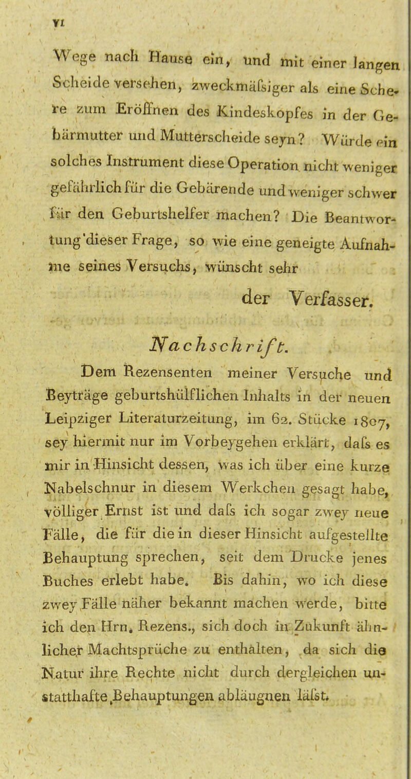 YI Wege nach Hause em, und mit einer langen Scheide versehen, zweckmafsiger als eine Sehe- te zum Eröffnen des Kindeskopfes in der Ge- bärmutter und Mutterscheide sejn ? Würde ^in solches Instrument diese Operation nicht weniger gefährlich für die Gebärende und weniger schwer für den Geburtshelfer machen? Die Beantwor- tung'dieser Frage, so wie eine geneigte Aufnah- me seines Versuchs, wünscht sehr der Verfasser. Ifa chschr ift. Dem Rezensenten meiner Versuche und Beyträge geburtshülfliehen Inhalts in def neuen Leipziger Literaturzeitung, im 62. Stücke 1807, sey hiermit nur im Vorbeigehen erklärt, dafs es mir in Hinsicht dessen, was ich über eine kurze Nabelschnür in diesem Werkeheu gesagt habe, völliger Ernst ist und dafs ich sogar zwej neue Fälle, die für die in dieser Hinsicht aufgestellte Behauptung sprechen, seit dem 'Drucke jenes Buches erlebt habe* Bis dahin, wo ich diese zwey«Fälle nälier bekannt machen werde, bitte ich den Hrn* Rezens., sich doch in Zukunft äJiu- liche.r Machtsprüche zu enthälten, da sich die Natur ihre Rechte nicht durch dergleichen un- statthafte,Behauptungen abläugnen läfst* I
