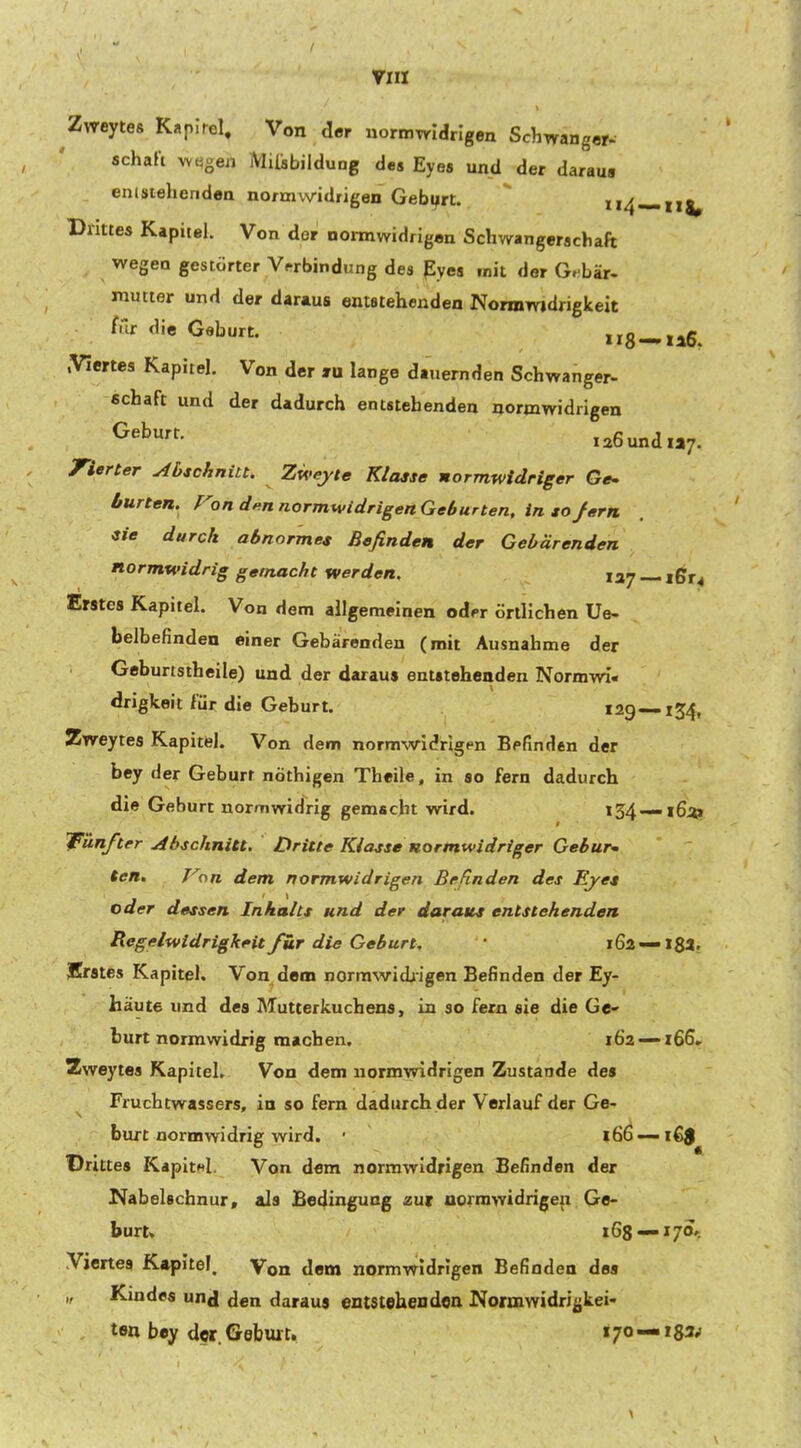 7111 Zweytes Kapirel. Von der normwidrigen Schwanger- schaft w.^gen MiisbilduDg des Eyes und der daraus entstehenden normwidrigen Geburt.  ii4 —11^ Drittes Kapitel. Von der normwidrigen Schwangerschaft wegen gestörter V.'rbindung des Pyes mit der Gebär- mutter und der daraus entstehenden Normwidrigkeit f.Ir die Geburt. irS-llG, .Viertes Kapitel. Von der lu lange dauernden Schwanger- Schaft und der dadurch entstehenden normwidrigen 126 und «7. Vierter Abschnitt. Zweyte Klasse normwidriger Ge- burten, f^on den normwidrigenGeburten. in sojern sie durch abnormes Befinden der Gebärenden normwidrig gemacht werden. 137 —- ißr4 Erstes Kapitel. Von dem allgemeinen odfr örtlichen Ue- belbefinden einer Gebärenden (mit Ausnahme der Geburtstheile) und der daraus entstehenden Normwi- drigkeit für die Geburt. 129 — 134, Zweytes Kapitel. Von dem normwidrigen Befinden der bey der Geburt nöthigen Theile, in so fern dadurch die Geburt normwidrig gemacht wird. i34--i6;t» Wunfter Abschnitt, Dritte Klasse normwidriger Gebur- ten. Von dem normwidrigen Befinden des Eyes oder dessen Inhalts und der daraus entstehenden Regelwidrigkeit für die Geburt, 162 —18a. Irrstes Kapitel. Von dem norrawidiigen Befinden der Ey- häute und des Mutterkuchens, in so fern sie die Ge- burt normwidrig machen. 162 — 166. Zweytes Kapitel. Von dem normwidrigen Zustande des Fruchtwassers, in so fern dadurch der Verlauf der Ge- burt normwidrig wird. 166 —1€$ Drittes KapitHl, Von dem normwidrigen Befinden der Kabelschnur, als Bedingung zxxt aormwidrigen Ge- burt, 168 — 170'. Viertes Kapitel. Von dem normwidrigen Befinden des „ Kindes unj den daraus entstehendoa Normwidri^kei- tfln bey der. Geburt. 170 — i83p