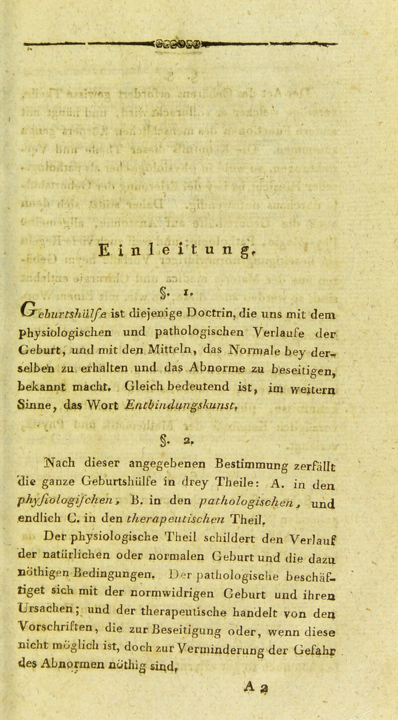 G'ehurtshiUfe ist diejenige Doctrin, die uns mit dem physiologischen und pathologischen Verlaufe der Geburt, und mit den Mitteln, das Normale hey der^ selbeta zu erhalten und das Abnorme zu beseitigten bekannt macht. Gleich bedeutend ist, im wejtern Sinne, das Wort Encbituliingskumt^ Nach dieser angegebenen Bestimmung zerfällt 'die ganze Geburtshülfe in drey Theile: A. in den phyfiologifchens B. in den pathologischen, und endlich G. in den therapeutischen Theil, Der physiologische Theil schildert den Verlauf der natürlichen oder normalen Geburt und die dazu nothigen Bedingungen, Der pathologische beschäf- tiget sich mit der normwidrigen Geburt und ihre» Ursachen; und der therapeutische handelt von dea Vorschriften, die zur Beseitigung oder, wenn diese nicht möglich ist, doch zur Verminderung der Gefahr des Abnormen nüthig sii^d,