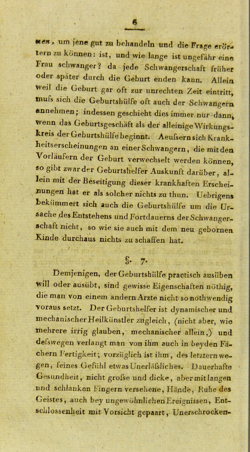 mm, um jene gut m behandeln und die Frage erör- tern zu können: ist, und wie lange ist ungefähr eine Frau schwanger? da jede Schwangerschaft früher oder später durch die Geburt enden kann. Allein weil die Geburt gar oft zur unrechten Zeit eintritt, mufs sich die Geburtshülfe oft auch der Schwangern annehmen; indessen geschieht dies immer nur dann» wenn das Geburtsgeschäft als der alleinige Wirkungs- kreis der Geburtshülfe beginnt. Aeufsern sich Krank- heitserscheinungen an einer Schwangern, die mit den Vorläufern der Geburt verwechselt werden können, so gibt zwar der Geburtshelfer Auskunft darüber, al- lein mit der Beseitigung dieser krankhaften Erschei- nungen hat er als solcher nichts zu thun. Uebrigen» bekümmert sich auch die Geburtshülfe um die Ur- sache des Entstehens undFortdauerns derSchwanger- schaft nicht, so wie sie auch mit dem neu gebomen Kinde durchaus nichts zu schaßfen hat. 7- Demjenigen, der Geburtshülfe practisch ausüben Will oder ausübt, sind gewisse Eigenschaften nöthig, die man von einem andern Arzte nicht sonothwendig voraus setzt. Der Geburtshelfer ist dynamischer und mechanischer Heilkünstler zugleich, (nicht aber, wie mehrere irrig glauben, mechanischer allein,) und defswegen verlangt man von ihm auch in beyden Fä- chern Fertigkeit; vorzüglich ist ihm, des letztem we- gen, feines Gefühl etwas UnerläfsHches. Dauerhafte Gesundheit, nicht grofse und dicke, aber mit langen und schlanken Fingern Versehöne, Hände, Ruhe des Geistes, auch bey ungewöhnlichen Ereignissen, Ent- schlossenJieit mit Vorsicht gepaart, Unerschrocken-