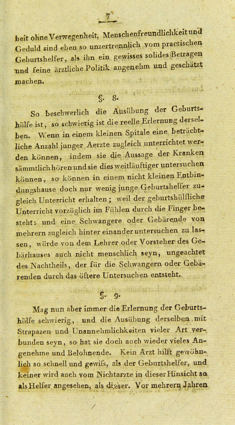 beit ohne Verwegenheit, Menschenfreundlichiceitun'd Geduld sind eben so unzertrennlich vom practischen Geburtshelfer, ihn ein gewisses solidesßetrageii und feine ärztliche Politik angenehm und geschätzt machen. §. 8. ' So beschwerlich die Ausübung der Geburts- hülfe ist, so schwierig ist die reelle Erlernung dersel. ben. Wenn in einem kleinen Spitale eine beträcht- liche Anzahl junger Aerzte zugleich unterrichtet wer- den können, indem sie die Aussage der Kranken sämmtlich hören und sie dies weitläuftiger untersuchen können,, so können in einem nicht kleinen Entbin- dungshause doch nur wenig junge Geburtshelfer zu- gleich Unterricht erhalten ; weil der geburtshiilfliche Unterricht vorzüglich im Fühlen durch die Finger be- steht ^ und eine. Schwangere oder Gebärende von mehrern zugleich hinter einander untersuchen zu las- sen, würde von dem Lehrer oder Vorsteher des Ge- bärhauses auch nicht menschlich seyn, ungeachtet des Nachtheils, der für die Schwangern oder Gebä- renden durch das öftere Untersuchen entsteht. §• 9- Mag nun aber immer die Erlernung der Geburts- hülfe schwierig, und die Ausübung derselben .mit Strapazen und Unannehmlichkeiten vieler Art ver- bunden seyn, so hat sie doch auch wieder vieles An- genehme und Belohnende. Kein Arzt hilft gewöhn- lich so schnell und gewifs, als der Geburtshelfer, und keiner wird auch vom Nichtarzte in dieser Hinsicht aa als Helfer angesehen, als di'-iser. Vor mehrera Jahren