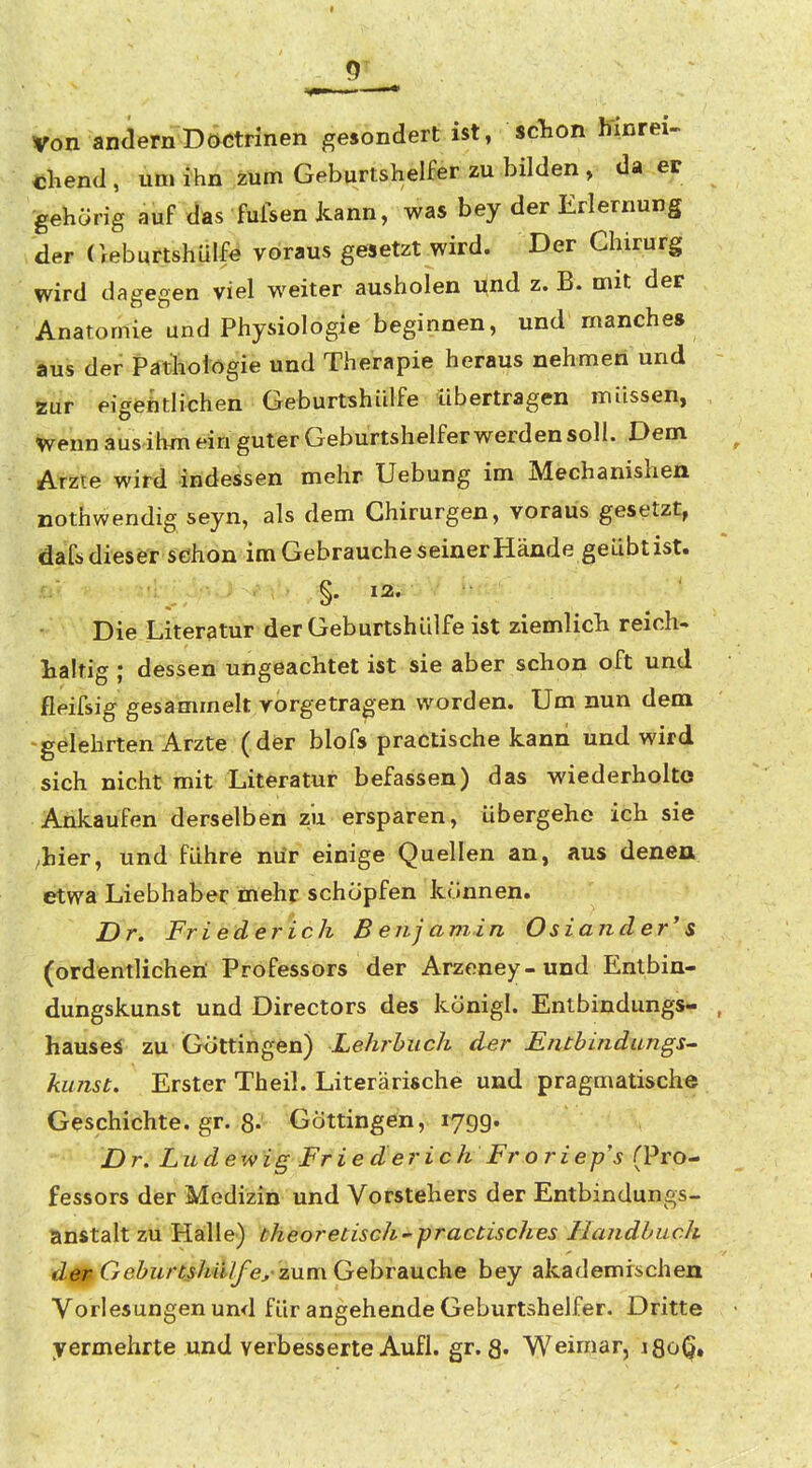 von andernDöCtFinen gesondert ist, schon hinrei- Dhend, um ihn iUm Geburtshelfer zu bilden , da er gehörig auf das fufsen kann, was bey der Erlernung der (leburtshülfe voraus gesetzt wird. Der Chirurg wird dagegen viel weiter ausholen Und z. B. mit der Anatomie und Physiologie beginnen, und manche» aus der Pathologie und Therapie heraus nehmen und zur eigehtlichen Geburtshülfe übertragen müssen, wenn aus ilun ein guter Geburtshelfer werden soll. Dem Arzte wird indessen mehr Uebung im Mechanishen nothwendig seyn, als dem Chirurgen, voraus gesetzt, dafs dieser schon im Gebrauche seiner Hände geübtist. §. 13. Die Literatur der Geburtshülfe ist ziemlich reich- haltig ; dessen ungeachtet ist sie aber schon oft und fleifsig gesammelt vorgetragen worden. Um nun dem 'gelehrten Arzte ( dör blofs practische kann und wird sich nicht mit Literatur befassen) das wiederholte Ankaufen derselben zu ersparen, übergehe ich sie ^hier, und führe nür einige Quellen an, aus denen etwa Liebhaber mehr schöpfen können. Dr. Friederich ß enj amin Oslander' s (ordentlichen Professors der Arzeney-und Entbin- dungskunst und Directors des königl. Entbindungs- hausei zu Güttingen) Lehrbuch der Entbindungs^ kunst. Erster Theil. Literarische und pragmatische Geschichte, gr. 8-' Göttingen, lygg. Dr, Lud ewig Frie der i ch Fr o riep's (Pro- fessors der Medizin und Vorstehers der Entbindungs- anstalt zu Halle) theoretisch'practisches Handbuch d^ GeburtßhüIfey zum Gebrauche bey akademischen Vorlesungen und für angehende Geburtshelfer. Dritte