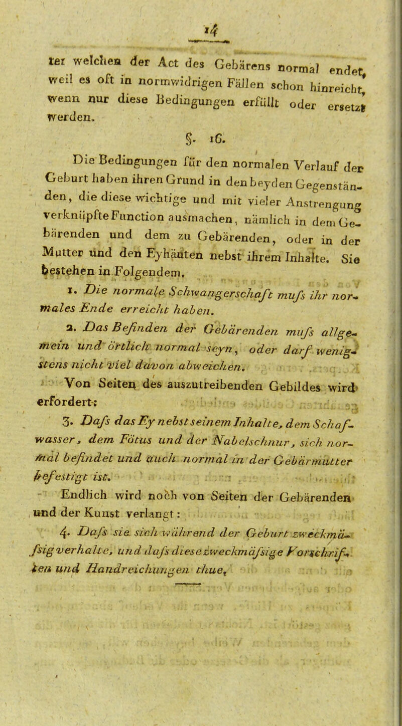 tat welche« der Act des Gebärens normal endet weil es oft in normwidrigen FäJJen schon hinreicht,' wenn nur diese Bedingungen erfüllt oder ersetz» werden. Die Bedingungen für den normalen Verlauf der Geburt haben ihren Grund in den beyden Gegenstän- den, die diese wichtige und mit vieler Anstrengung verknüpfteFunction ausmachen, naudich in den» Ge- bärenden und dem zu Gebärenden, oder in der Mutter und den Eyhäüten nebst ihrem Inhalte. Sie bestehen in Folgendem, X. Die normale Schwangerschaft mufs 'ihr nori males Ende erreicJtt haben. a. Das Befinden der Oeh'drenden miifs allge^ mein und örtlich normal ^seyn^ oder darf wenig-^ Stens nicht ■viel davon abweichen. . . :. .-l Von Seiten des auszutreibenden Gebddes wird» erfordert: :::bji3 ....nU..^-^ 3. JDa/s dasEy nebst seinem Inhalte, dem Schaff wasserj dem Fötus und der Nabelschnur, sich nor- Mal befindet und auch normal in der Gebärmutter f^efiestigt ist. Endlich wird nofch von Seiten d«r Gebärenden , und der Kunst verlangt: 4. Da/s sie. sivh während der Geburt zweckmä^ ßig verhalte, und da/s diese zweckmäßige Vonchrif-^. iea und Handreichungen thue^