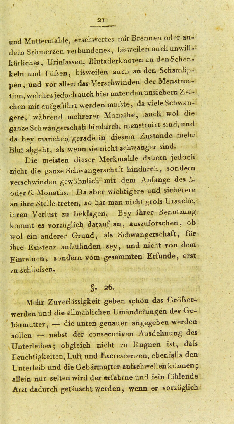 und Muttermahle, erschwertes mit Brennen oder an- dern Schmerzen verbundenes, bisweilen auch unwill- kürhches, Urinlassen, Blutaderknoten an denSchen- keln und Füfsen, bisweilen auch an den Schamlip- pen, und vor allen das Verschwinden der Menstrua- tion, welches iedoch auch hierunter den unsichern Zei- chen mit autgeführt werden mulste, da viele Schwan- gere, während mehrerer Monalhe, auch wo! die ganze Schwangerschaft hindurch, menstruirt sind, und da bey manchen gerade in diesem Zustande mehr Blut abgeht, als wenn sie nicht schwanger sind. Die meisten dieser Merkraahle dauern jedoch nicht die ganze Schwangerschaft hindurch, sondern verschwinden gewöhnlich mit dem Anfange des 5* oder 6. Monaths. Da aber wichtigere und sicherere an ihre Stelle treten, so hat man nicht grofs Ursache, ihren Verlust zu beklagen. Bey ihrer Benutzung kommt es vorzüglich darauf an, auszuforschen, ob wol ein anderer Grund, als Schwangerschaft, für ihre Existenz aufzufinden sey, und nicht von dem. Einzelnen, sondern vom gesammten Erfunde, erst zu schliel'sen. Mehr Zuverlässigkeit geben schon das Gröfser- werden und die allmählichen Umänderungen der Ge- ' bärmutter, — die unten genauer angegeben werden sollen — nebst der consecutiven Ausdehnung des Unterleibes; obgleich nicht zu läugnen ist, dafs Feuchtigkeiten, Luft und Excrescenzen, ebenfalls den Unterleib und die Gebärmutter aufschwellen können; allein nur selten wird der erfahrne und fein fühlende Arzt dadurch getäuscht werden, wenn er vorzüglich