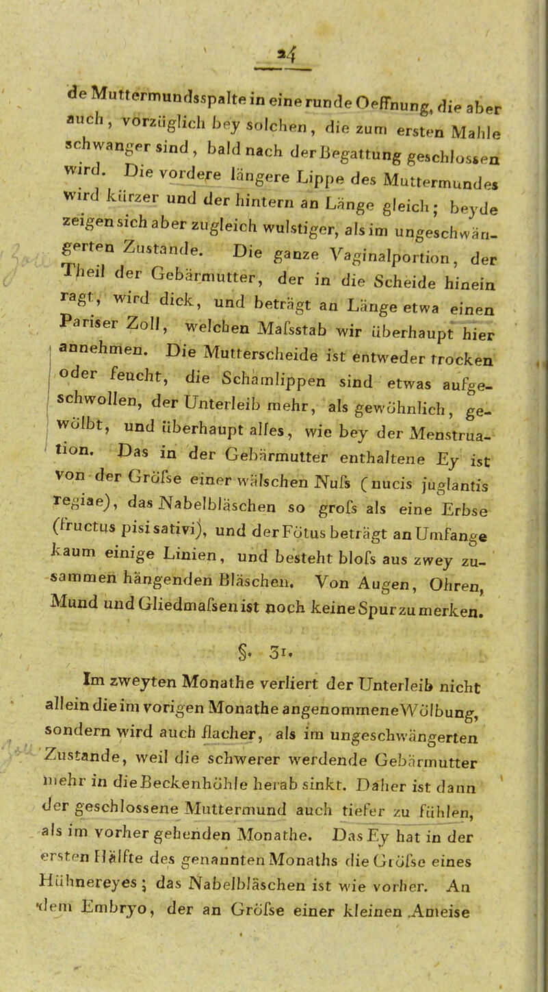 de Muttermunrlsspalte in eine runde Oeffnung, die aber auch, vorzüglich bey solchen, die zum ersten Mahle -hwangersind, bald nach der Begattung geschlossen Wird. Die vordere längere Lippe des Muttermunde, wird kurzer und der hintern an Länge gleich; beyde zeigensichaber zugleich wulstiger, alsim ungeschwän- gerten Zustande. Die ganze Vaginalportion, der Iheil der Gebärmutter, der in die Scheide hinein ragt, wird dick, und beträgt an Länge etwa einen Pariser Zoll, welchen Mafsstab wir überhaupt hier annehmen. Die Mutterscheide ist entweder trocken oder feucht, die Schamlippen sind etwas aufge- schwollen, der Unterleib mehr, als gewohnlich, ge- wölbt, und überhaupt alles, wie bey der xMenstrua- tion. Das in der Gebärmutter enthaltene Ey ist Von-derGrofse einer wälschen Nufs (nucis juglantis regiae), das JVabelbläschen so grofs als eine Erbse (fructu« pisisativi), und der Fötus beträgt an Umfange kaum einige Linien, und besteht blofs aus zwey zu- sammen hängenden Bläschen. Von Augen, Ohren, Mund undGliedmafsenist noch keine Spur zu merken. Im zweyten Monathe verliert der Unterleib nicht allein die im vorigen Monathe angenommeneWölbung, sondern wird auch üacher, als im ungeschwängerten Zustande, weil die schwerer werdende Gebärmutter mehr in dieBeckenhÖhle herab sinkt. Daher ist dann der geschlossene Muttermund auch tiefer zu fühlen, als im vorher gehenden Monathe. Das Ey hTt in^der ersten Flälfte des genannten Monaths dieGiöfse eines Hühnereyes ; das Nabelbläschen ist wie vorher. An flem Embryo, der an Gröfse einer kleinen .Ameise