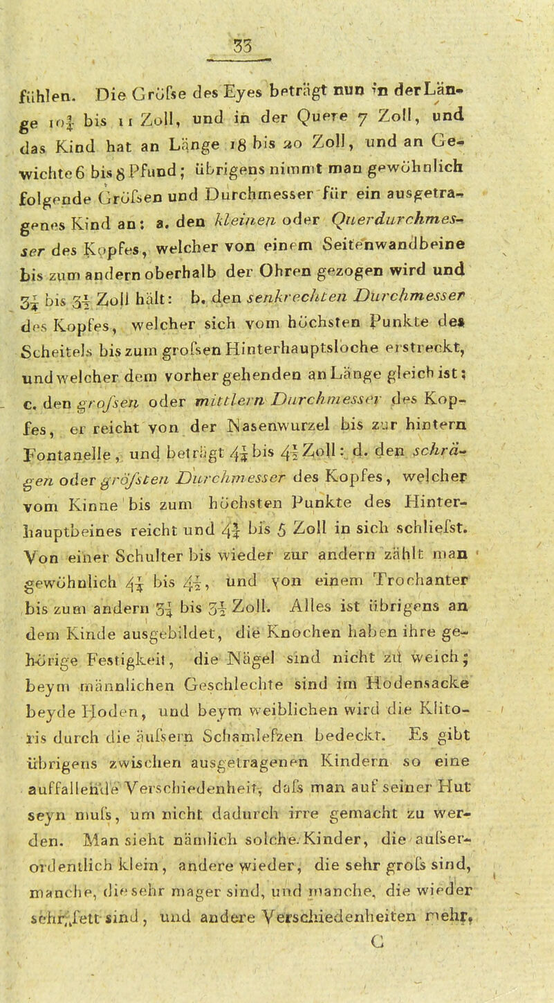 53 fühlen. Die Grüfse des Eyes beträgt nun m derLän- ge io| bis II Zoll, und in der Quere 7 Zoll, und das Kind hat an Länge 18 bis ao Zoll, und an Ge^ Wichte6 bis8Pfund; übrigens nimmt man gpwöhnlich folgende Grofsen und Durchmesser für ein ausgetra^ gpnes Kind an: a. den kleinen oder Querdurchmes-^ ser des Kopfes, welcher von einem Seitenwanclbeine bis zum andern oberhalb der Ohren gezogen wird und 3^ bis 3^ Zoll hält: b. den senkrechten Durchmesser dos Kopfes, welcher sich vom höchsten Punkte de« Scheitels biszum grofsen Hinterhauptsloche erstreckt, undAvelcherdcm vorhergehenden an Länge gleich ist; c. den i^rofseti oder mütlern Durchmesser des Kop- fes, er reicht von der JNasenwurzel bis zur hintern Fontanelle „ und betriigt 4|bis 4|Z,oll d- den schrä- gen oder gröfscen Durchmesser des Kopfes, welcher vom Kinne bis zum höchsten Punkte des Hinter- hauptbeines reicht und '4| bis 5 Zoll in sieb schliefst. Von einer Schulter bis wieder zur andern zählt man gewöhnlich 4^ bis 4|, iind yon einem Trochanter bis zum andern 5^ bis 51 Zoll. Alles i«t übrigens an dem Kinde ausgebildet, die Knochen haben ihre ge- h-örige Festigkeil, die JNägel sind nicht zü weich; beym männlichen Geschlechte sind im Hodensacke beyde lioden, und beym weiblichen wird die Klito- ris durch die äufsern Schamlef^en bedeckt. Es gibt übrigens zwischen ausgetragenen Kindern so eine auffallehile Verschiedenheit, dafs man auf seiner Hut seyn nmfs, um nicht dadurch irre gemacht zu wer- den. Man sieht nändicli solche.Kinder, die aufser- ordentlich klein, andere wieder, die sehr grofs sind, manche, die sehr mager sind, und manche, die wieder scrhif^fett sinLl, und andere Vefscliiedenheiten rnehr^ G