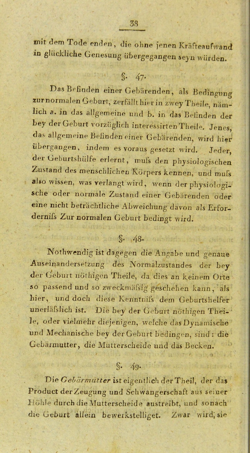 _38 mit dem Tode enden, die ohne jenen KräfteauPwand in glückliche Genesung übergegangen sejn würden. §• 47- DasBFfinden einer Gebarenden, als Bedingung xurnormalen Geburt, zerfällt hierin zwoyTheile, näm- lich a. in das allgemeine und b. in das Belinden der bey der Geburt vorzüglich interessirten Theile. Jf^nes, das allgemeine Befinden einer Gebärenden, wird hier übergangen, indem es voraus gesetzt wird. Jeder, der Geburtshülfe erlernt, mufs den physiologischen Zustand des menschlichen Korpers kennen, und mufs also wissen, was verlangt wird, wenn der pliysiologi- sche oder normale Zustand einer Gebärenden oder eine nicht beträchtliche Abweichung davon als Erfor- dernifs Zur normalen Geburt bedingt wird. §. 48. Nothwendig ist dagegen die Angabe und genaue Auseinandersetzung des JVormalzustandes der bey der deburt nöthigen Theile, da dies an keinem Orte so passend und so zweckmäfsi^ geschehen kann, als hier, und doch diese Kenntnifs dem Geburtshelfer unerläfslich ist. Die bey' der Geburt nöthigen Thei- • ]e, oder vielmehr diejenigen, welche das Dynamische und Mechanische bey der Geburt bediniren, sind : die Gebärmutter, die Mutterscheide und das Becken. < - ■ §• 49- Die Ge*5'«Vmwf^er ist eigentlich der Theil, der da» Product der Zeugung und Schwangerschaft aus seiner Hohle durch die Mutterscheide austreibt, und sonach die Geburt allein bewerkstelUget. Zwar wird; sie