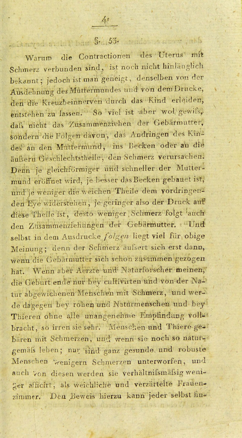 Warum die Gontractionon tles Uterus mit Schmerz verbunden sind, ist noch nicht hinlängh'ch bekannt; jedoch ist man geneigt, denselben von der AüsdehnuBg des MütrermuTides und' von dem Drucke, den di-e Kreuzbeinnf^rven durch das • Rind erleiden, entstehen zu lassen. So 'viel' ist -flber wol gewiCs; dafi» nicht das Zusammenziehen der Gebärmutter, sondern diö FolgeW'däVon, das Andringen des Kiri^ des- ari^^^ii 'Muttermund, ins Becken oder ata di4 äufsei-ii Cj^s'chlechtstbeile, den Schmerz verursachen. Deiin je gleichförmiger imd schneller der Mutler- mund eröffnet wird, je besser d?s Becken gebauet ist^' und je weniger die 4\ eicheft'TheÜe dem vordringen- den faye'widerstehen, je-geringer also der Druck auf diese Theile ist, desto weniger, Schmerz folgt 'auch den Zusammetiziehimgen der- Gebärmutter. Und selbst in dem Ausdrucke/o/ge/i liegt viel für, obige Meinun'y; denn der Schmerz hufsert sicii erst dann, wenn die Gebärmütter sich schon zusammen gezogen hat. Wenn aber Aerztenriid^ Naturforscher meinen;' die Geburt ende'-nur biey cultivirten und von der Na-= tuf abgewichene'n'Mefasch'eli mit Schmerz, und wer- de da'gegen bey rohen uiid Natürmenscheii und bey Thiereri ohne alle unangeneh'rti'e Emplindung voll-' bracht, so irren sie söhr; Menschen und Thiere ge- bären mit Schmefzen',''ütfd' wenn sie noch sö liätur- gemäls leben; nur 'siikxl ganz gesunde und robuste Menschen Venigern Schmerzen unterworfen, und auch Von diesen werden sie verhältnifsmafsig weni- ^:^er afhcirt, als weichliche und verzärtelte Frauen- zimmer. Ben Beweis hierzu kann jeder selbst lin-