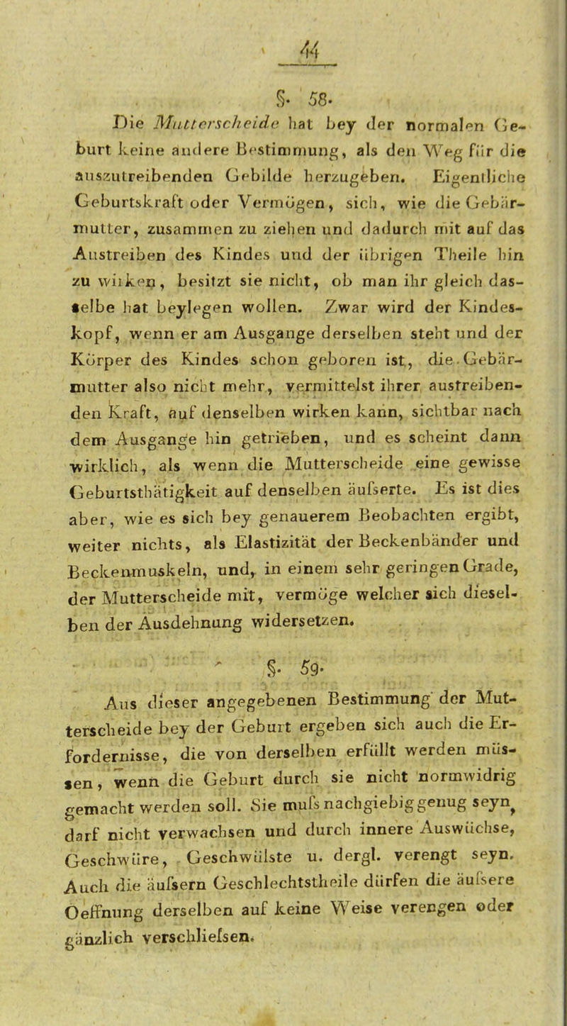 §. 58. Die Mutterscheide hat bey der normalen (Ge- burt keine ändere Bestironjung, als den Weg für die isuszutreibenden Gebilde herzugeben. Eigentliciie Geburtskraft oder Vermögen, sich, wie die Gebär- mutter, zusammen zu zielten und dadurch mit auf das Austreiben des Kindes und der übrigf^n Theile hin zu wiikei?, besitzt sie nicht, ob man ihr gleich das- •elbe liat beylegen wollen. Zwar wird der Kindes- kopf, wenn er am Ausgange derselben steht und der Körper des Kindes schon geboren ist, die. Gebär- mutter also nicht mehr., vermittelst ihrer austreiben- den Kraft, auf denselben wirken kann, sichtbar nach dem Ausgange hin gelrieben, und es scheint dann ■wirklich, als wenn die Mutterscheide eine gewisse Geburtsthä'tigkeit auf denselben äufserte. Es ist dies aber, wie es sich bey genauerem Beobachten ergibt, weiter nichts, als Elastizität der Beckenbänder und Beckenmuskeln, nnd^ in einem sehr geringen Grade, der Mutterscheide mit, vermöge welcher sich diesel- ben der Ausdehnung widersetzen. §.,59. Aus dieser angegebenen Bestimmung der Mut- tefscheide bey der Geburt ergeben sich auch die Er- fordernisse, die von derselben erfüllt werden müs- sen, wenn die Geburt durch sie nicht normwidrig gemacht werden soll. Sie mufs nachgiebig genug seyn^ darf nicht verwachsen und durch innere Auswüchse, Geschwüre, Geschwülste u. dergl. verengt seyn. Auch die äufsern Geschlechtstheile dürfen die äufsere Oeffnung derselben auf keine Weise verengen oder gänzlich verschliefsen.
