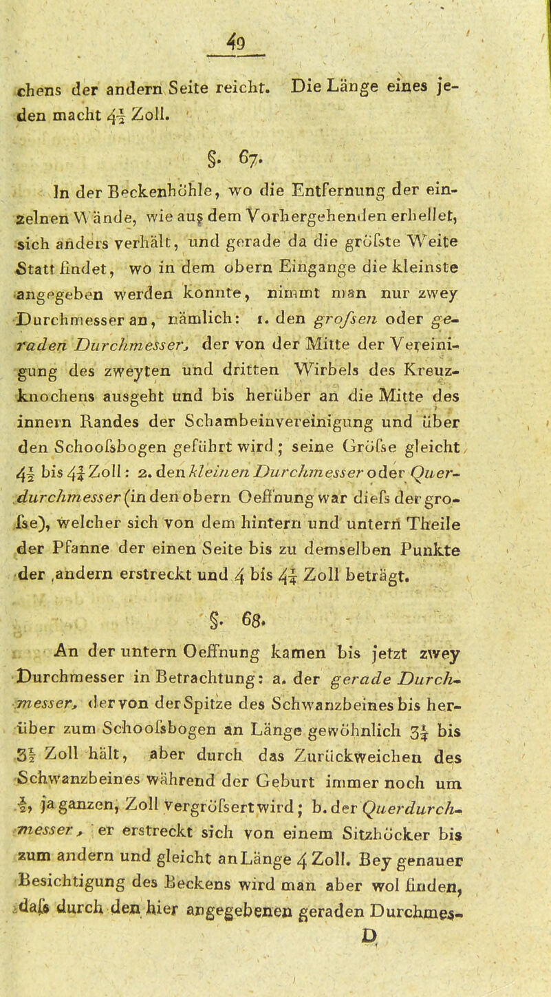 1 49 chens der andern Seite reicht. Die Länge eines je- den macht 4i Zoll. ' §. 67. In der Beckenhöhle, wo die Entfernung der ein- zelnen Wände, wie au| dem Vorhergehenden erhellet, :sich ärideirs yerhält, und gerade da die grofste Weite 5tatt findet, wo in dem obern Eingänge die kleinste •angegeben werden konnte, nimmt man nur zwey Durchmesser an, nämlich: i. den ^rofsen oder Qe-~ raden Durchmesserj der von der Mitte der Vet^eini- gung des zweyten und dritten Wirbels des Kreuz- knochens ausgeht und bis herüber ari die Mitte des innern Randes der Schambeinvereinigung und über den Schoofsbogen geführt wird ; seine Grcifse gleicht bis 41 Zoll: 2. den kleinen Durchmesser oA^v Quer- ,durchmesser (in den ohern Oelfnungwar diefs dei gro- fse), welcher sich von dem hintern und untern Theile der Pfanne der einen Seite bis zu demselben Punkte •der .andern erstreckt und 4 bis 4| Zoll betragt. 4, An der untern Oeffnung kamen bis jetzt zwey Durchmesser in Betrachtung: a. der gerade Durch- fnesser, der von der Spitze des Schwanzbeines bis her- über zum Schoofsbogen an Länge gewöhnlich 3^ bis .31 Zoll hält, aber durch das Zurückweichen des 'ßchwanzbeines während der Geburt immer noch um .•I, ja ganzen, Zoll vergröfsert wird; h. der Querdurch- messer , er erstreckt sich von einem Sitzhöcker bis zum andern und gleicht an Länge 4 Zoll. Bey genauer Besichtigung des Beckens wird man aber wol finden, idaf« durch den hier angegebenen geraden Durchmw-