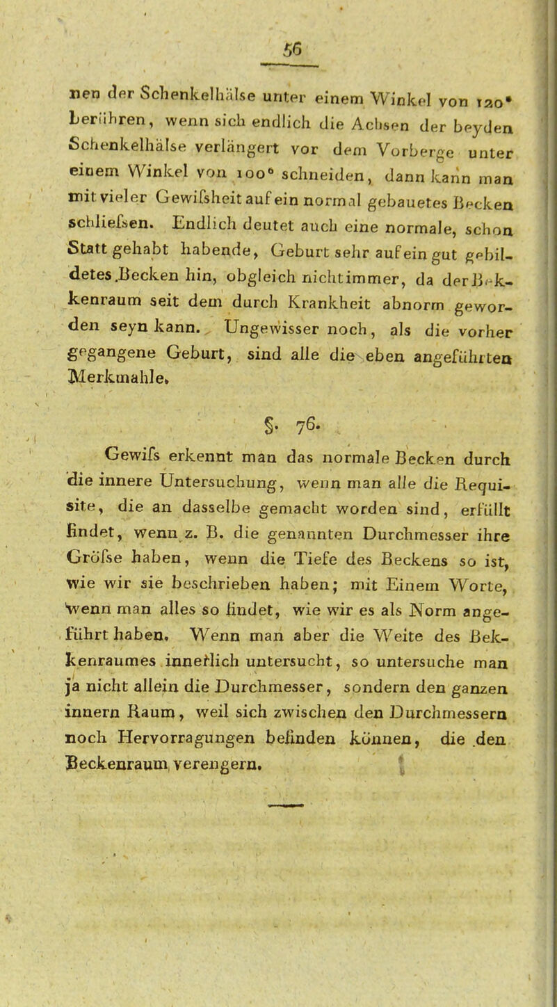 I 56^ nen dsr Schenkelhälse unter einem Winkfl von tao» berühren, wenn sich endlich die Achsen der beyden Schenkelhälse verlängert vor dem Vorberge unter einem Winkel von loo« schneiden, dann kann man mitvieler Gewifsheitauf ein normal gebauetes ßf^cken schliefsen. Endlich deutet auch eine normale, schon Stattgehabt habende, Geburt sehr auf ein gut gebil- detes .Becken hin, obgleich nichtimmer, da derJi^-k- kenraum seit dem durch Krankheit abnorm gewor- den seyn kann. Ungewisser noch , als die vorher gegangene Geburt, sind alle die eben angefühiteo ÜVIerkuiahle» Gewifs erkennt man das normale Becken durch die innere Untersuchung, wenn man alle die Requi- site, die an dasselbe gemacht worden sind, erfüllt findet, wenn 2. B. die genannten Durchmesser ihre Gröfse haben, wenn die Tiefe des Beckens so ist, wie wir sie beschrieben haben; mit Einem Worte, Venn man alles so findet, wie wir es als Norm ange- führt haben. Wenn man aber die Weite des Bek- tenraumes innertich untersucht, so untersuche man ja nicht allein die Durchmesser, sondern den ganzen innern Raum, weil sich zwischen den Durchmessern noch Hervorragungen befinden können, die den Beckenraum, verengern. |