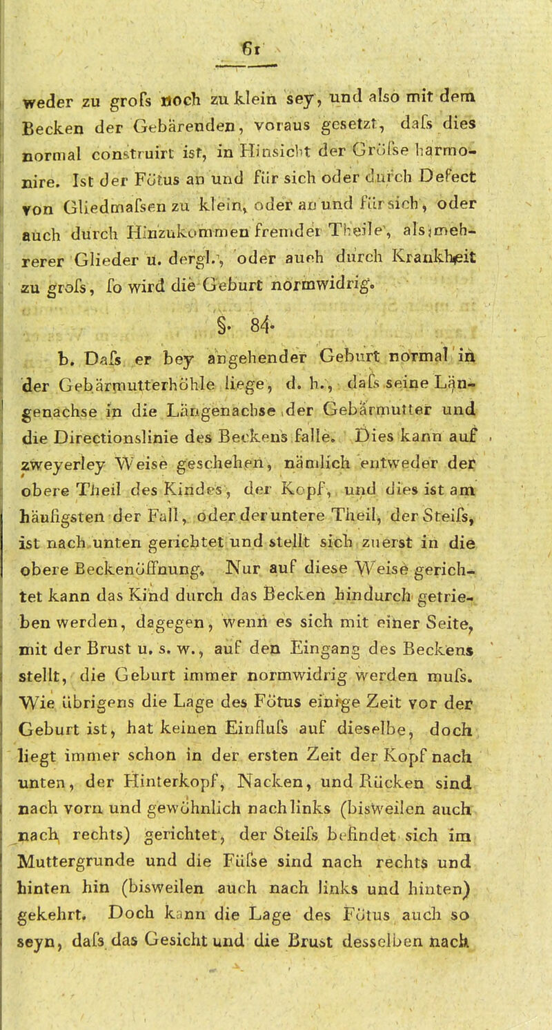 , weder zu grofs öoch zu klein sey, und also mit dem Becken der Gebärenden, voraus gesetzt, dafs dies normal comtruirt ist, in Hinsiebt der Gröfse harraoi. nire. Ist der Fötus an und für sich oder durch Defect ton GUedmafsenzu klein» oder au und fürsich , oder auch durch Hinziikommen fremder Theile\ alsjmeb- rerer Glieder ü. dergl/, oder aueh durch Krankh^eit zu grofs, fo wird die Geburt normwidrig. §. 84- b. Dafs er bey angehender Geburt normal in der Gebärmutterhöhle liege, d. h., dafs seine LÄin- genachse in die Längenacbse »der Gebärmutter und, die Directionslinie des Beckens falle. Dies kann au^ zweyerley Weise geschehen, nämlich entweder der obere Theil des Kindes, der Kopf,, und dies ist am häufigsten der Fall , oder der untere Theil^ derSteifs, ist nach.unten gerichtet und stellt sich zuerst in die obere Beckenöifnung» Nur auf diese Weis^ gerich- tet kann das Kind durch das Becken hindurch' getrie- .ben werden, dagegen, wenii es sich mit eiher Seite^ mit der Brust u, s. w., auf den Eingang des Beckens stellt, die Geburt immer normwidrig werden mufs. Wie übrigens die Lage des Fötus eini*ge Zeit vor der Geburt ist, hat keinen Einflufs auf dieselbe, doch liegt immer schon in der ersten Zeit der Kopf nach unten, der Hinterkopf, Nacken, und Rücken sind nach vorn und gewöhnlich nach links (bisweilen auch nachj rechts) gerichtet, der Steifs bt findet sich im Muttergrunde und die Füfse sind nach rechts und hinten hin (bisweilen auch nach links und hinten) gekehrt. Doch kann die Lage des Fötus auch so seyn, dafs das Gesicht und die Bru^t desselben nach