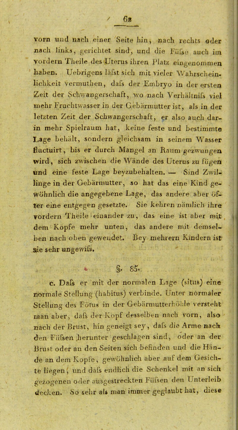 / 6« vorn und nach einer Seite hin, nach rechts oder nach links, gerichlet sind, und die Fülic auch im vordem Theile des Uterus ihren Platz eingenommen haben. Uebrigens läfst sich mit vieler Wahrschein- lichkeit vermuthen, dafs der Embryo in der ersten llZ^reit der Schwangerschaft, wo nach Verhältnis viel mehr Fruchtwasser in der Gebärmutter ist, als in der letzten Zeit der Schwangerschaft, er also auch dar- in mehr Spielraum hat, keine feste und bestimmte Lage behält, sondern gleichsam in seinem Wasser fiuctuirt, bis er durch Mangel an Raum gezwungen wird, sich zwischen die Wände des Uterus zu fügen find eine feste Lage beyzubehalten. — Sind Zwil- linge in der Gebärmutter, so hat das eine Kind ge- wöhnlich die angegebene Lage, das andere aber öf- ter eine entgegen gesetzte. Sie kehren nämlich ihre vordem Theile einander zu, das eine ist aber mit dem Kopfe mehr unten, das andere mit demsel- ben nach oben gewendet. Bey mehrern Kindern ist sie sehr UDgewifs. c. Da& er mit der normalen Lage (situs) eine normale Stellung (habitus) verbinde. Unter normaler Stellung des Fötus in der Gebärmutterhohle versteht man aber, dafs der Kopf desselben nach vorn, also nach der Brust, hin geneigt sey, dafs die Arme nack den FUfsen ,herunter geschlagen sind, oder an der Brust oder an den Seiten sich befinden und die Hän- de an dem Kopfe, gewöhnlich aber auf dem Gesich- te liegen ; und dafs endhch die Schenkel mit an sich gezogenen oder ausgestreckten Füfsen den Unterleib decken. So sehr al* man immer geglaubt hat, diese