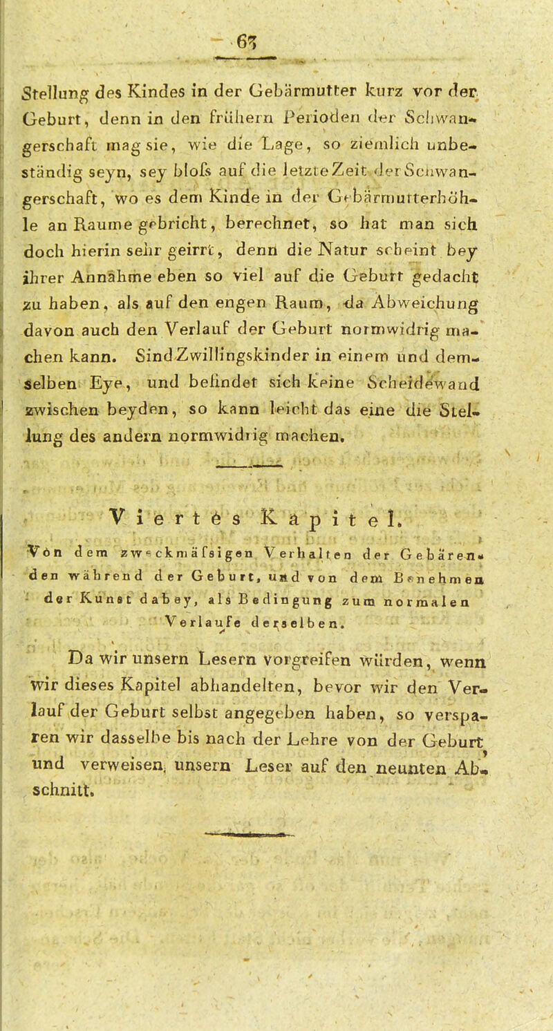 Stellung des Kindes in der Gebärmutter kurz vor der Geburt, denn in den frühern Perioden der Schwan- gerschaft mag sie, wie die Lage, so ziemlich unbe- ständig seyn, sey blofs auf die ietzteZeit.der Sciiwan- 'gerschaft, wo es dem Kinde in der Gtbärmutterhöh- le an Räume grbricht, berechnet^ so hat man sich doch hierin sehr geirrt, denn die Natur scheint bey ihrer Annähme eben so viel auf die Geburt gedacht ^u haben, als auf den engen Raum, -da Abweichung davon auch den Verlauf der Geburt normwidrig ma- • chen kann. Sind-Zwillingskinder in einem und dem- '4elben Eya, und belindet sich keine ScheideAvarid zwischen beyden, so kann leicht das eine die Stel- lung des andern normwidrig machen. V i'e r t 6 s' f e 1. Von dem zw^ckniäfsigan. YerbaJien der. Gebareji- den während der Geburt, und von dem B«nehnien der Kunst dabey, als Bedingung zum normalen Verlaufe dei;8elben. Da wir unsern Lesern vorgreifen würden, wenn wir dieses Kapitel abhandelten, bevor wir den Ver- lauf der Geburt selbst angegeben haben, so verspa- ren wir dasselbe bis nach der Lehre von der Geburt und verweisen, unsern Leser auf den neunten Ab- schnitt.