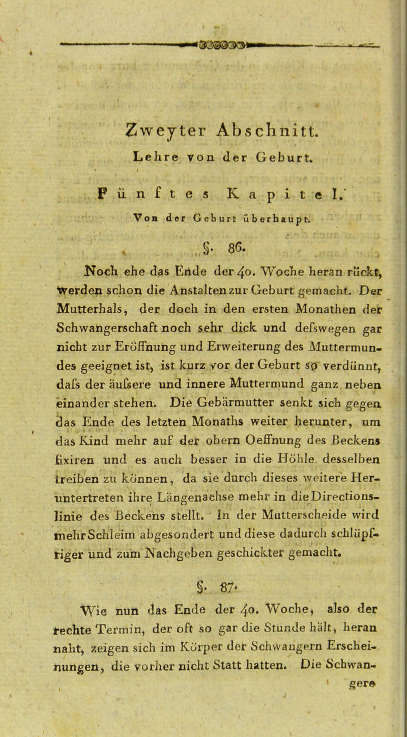 Zweyter Abschnitt Lehre von der Geburt» Fünftes Kapitel. Von der Geburt überhaupt-. .§• 86. Koch ehe das Ende der 40. Woche heran ruclct, ^Verden schon die Anstalten zur Geburt gemacht. Der Mutterhals, der doch in den ersten Monathen der Schwangerschaft noch sehr dick, und defswegen gar nicht zur Eröffnung und Erweiterung des Muttermun- des geeignet ist, ist kurz vor der Geburt so verdünnt, dafs der aufsere und innere Muttermund ganz neben einander stehen. Die Gebärmutter senkt sich gegen das Ende des letzten Monaths weiter herunter, um das Kind mehr auf der obern Oelfnung des Beckens fixiren und es auch besser in die Höhle desselben treiben zu können, da sie durch dieses weitere Her- untertreten ihre Längenaehse mehr in dieDirections- linie des Beckens stellt. In der Mutterscheide wird tnehrSchleim abgesondert und diese dadurch schlüpf- tiger und zum Nachgeben geschickter gemacht. §• 87* Wie nun das Ende der 40. Woche ^ also der lechte Termin, der oft so gar die Stunde haltj heran naht, zeigen sich im Körper der Schwangern Erschei- nungen, die vorher nicht Statt hatten. Die Schwan- 1 ,^er©
