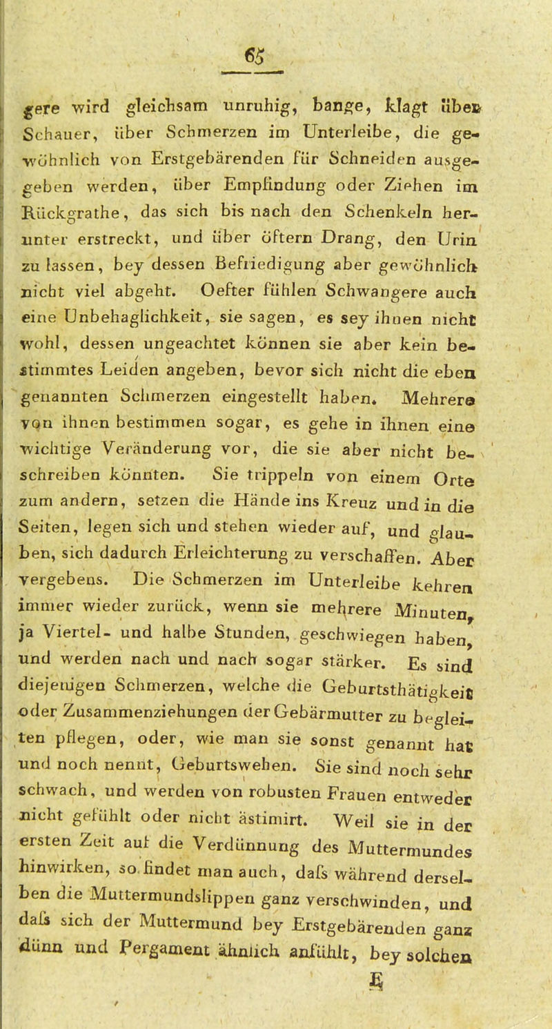 65 l^ere wird gleichsam unruhig, ban^je, klagt übe» Schauer, über Schmerzen im Unterleibe, die ge- ■wühnÜch von Erstgebärenden für Schneiden ausge- geben werden, über Empfindung oder Ziehen im Rückgrathe, das sich bis nach den Schenkeln her- unter erstreckt, und über elftem Drang, den Urin zu lassen, bey dessen Befriedigung aber gewohnlicb Dicht viel abgeht. Oefter fühlen Schwangere auch eine Unbehaglichkeit, sie sagen, es sej ihnen nicht wohl, dessen ungeachtet können sie aber kein be- «timmtes Leiden angeben, bevor sich nicht die eben genannten Schmerzen eingestellt haben* Mehrere VQn ihnen bestimmen sogar, es gehe in ihnen eine •wichtige Veränderung vor, die sie aber nicht be- ^ schreiben konnten. Sie trippeln von einem Orte zum andern, setzen die Händeins Kreuz und in die Seiten, legen sich und stehen wieder auf, und glau- ben, sich dadurch Erleichterung zu verschaffen. Aber vergebens. Die Schmerzen im Unterleibe kehren immer wieder zurück, wenn sie mel^rere Minuten ja Viertel- und halbe Stunden, geschwiegen haben und werden nach und nach sogar stärker. Es sind diejenigen Schmerzen, welche die Geburtsthätigkeifi oder Zusammenziehungen der Gebärmutter zu beglei- ten pflegen, oder, wie man sie sonst genannt hat und noch nennt, Geburtswehen. Sie sind noch sehr schwach, und werden von robusten Frauen entweder nicht gefühlt oder nicht ästimirt. Weil sie in der ersten Zeit auf die Verdünnung des Muttermundes hinwirken, so.findet man auch, dafs während dersel- ben die Muttermundslippen ganz verschwinden, und daü sich der Muttermund bey Erstgebärenden ganz dünn und Pergament ähnlich anfühlt, bey solchen