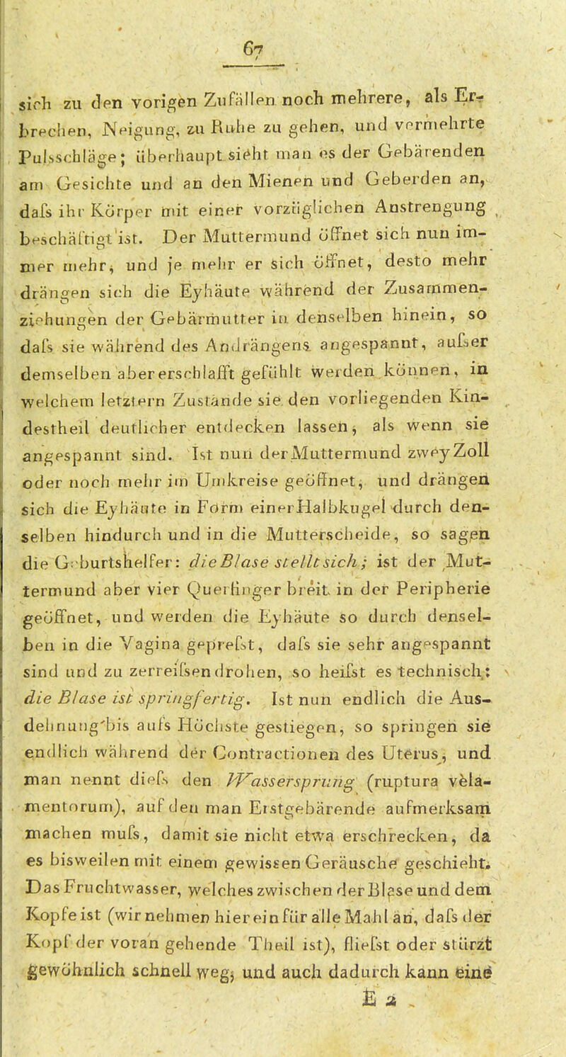 6?^ _ etich zu den vorigen Zufallen noch mehrere, als Er-r brechen, Neigung, Ruhe zu gehen, und vermehrte Pulsschläge; überhaupLsi^ht man es der Gebärenden am Gesichte und an den Mienen und Geberden an, dafs ihr Körper mit einer vorztigiichen Anstrengung b<-schärtigi'ist. Der Muttermund öffnet sich nun im- mer inehr^ und je mehr er sich ölfnet, desto mehr drängen sich die Eyhäute während der Zusammen- ziehungen der Gebärmutter in denselben hinein, so dafs sie während des Andrängens. angespannt, auf^er demselben ahererschlafft gefühlt werden können, in welchem letztern Zustände sie den vorliegenden Kin- destheil deutlicher entdecken lassen j als wenn sie angespannt sind. Ist nuri der Muttermund zweyZoll öder noch mehr im Undcreise geöflfnet, und drängen sich die Ejhäote in FOrm einerHalbkugel'durch den- selben hindurch und in die Mutterscheide, so sagßn die G:burtshelfer: die Blase stelltsichj ist der Mut-; termund aber vier QuerHnger breit in der Peripherie geöffnet, und werden die Eyhäute so durch densel- ben in die Vagina geprefst, dafs sie sehr angespannt sind und zu zerreiCsendrohen, so heifst es technisch: die Blase ist springfertig. Ist nun endlich die Aus- dehnutig'bis aufs Höchste gestiegen, so springen sie endlich während der Contractionen des Uterus, und man nennt dief-> den J^VaSsersprung (ruptura veia- -.mentorum), auf den man Erstgebärende aufmerksani ■.machen mufs, damit sie nicht etwa ersch'recJten, da es bisweilen mit einem gewissen Geräusche geschiehti Das Fruchtwasser, >velches zwischen derBl^se und dem Kopfeist (wirnehmen hiereinfür alle Mahl an, dafs der Kfjpfder voran gehende Theil ist), fliefst oder stürzt gewöhnlich schnell wegj und auch dadurch kann eine % st .