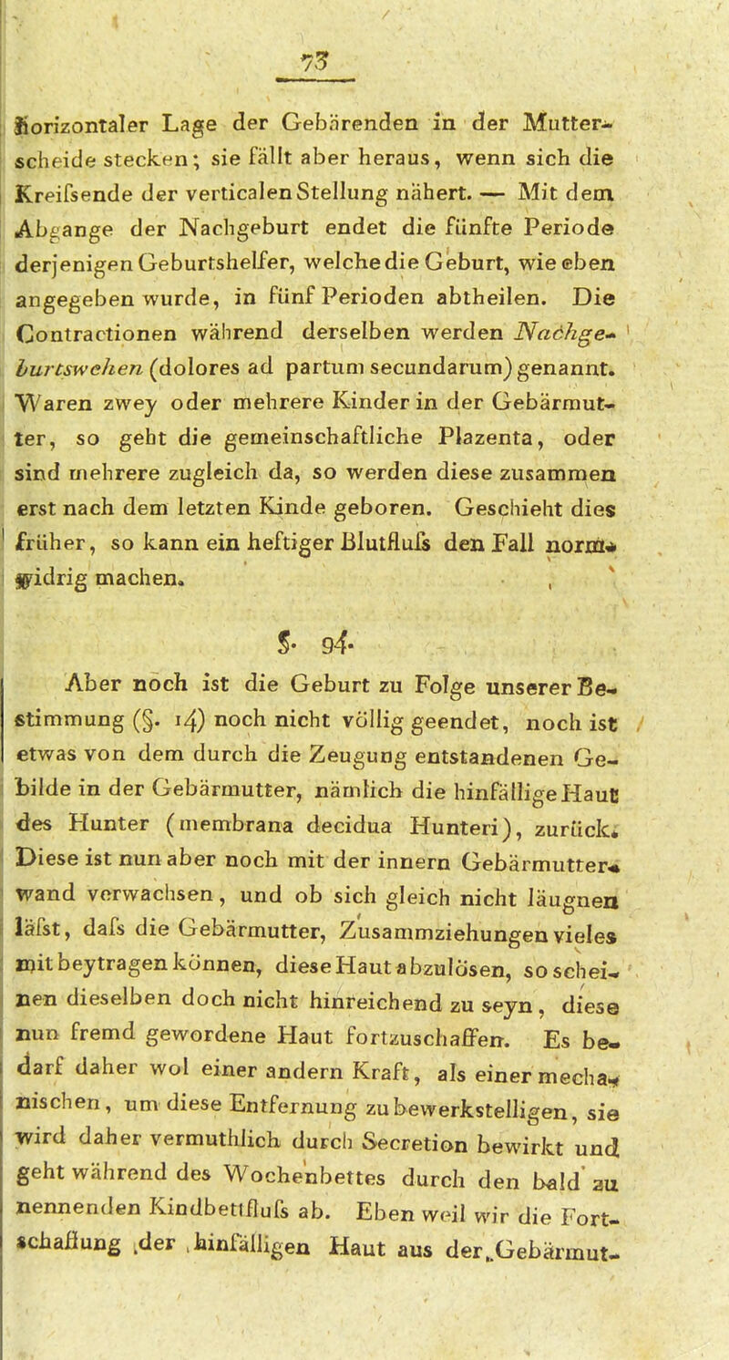 73? Sfiorizontaler Lage der Gebärenden in der Mutter- scheide stecken; sie fällt aber heraus, wenn sich die Kreifsende der verticalenStellung nähert. — Mit dem Abgange der Nachgeburt endet die fünfte Periode derjenigen Geburtshelfer, welche die G eburt, wie eben angegeben wurde, in fünf Perioden abtheilen. Die Contractionen während derselben werden Nachge-^ bureswehen (dolores ad partum secundarum) genannt, Waren zwey oder mehrere Kinder in der Gebärmut- ter, so geht die gemeinschaftliche Plazenta, oder sind mehrere zugleich da, so werden diese zusammen erst nach dem letzten Kinde geboren. Geschieht dies früher, so kann ein heftiger Blutfluls den Fall noriÜA Sj^idrig machen. %' 94- Aber noch ist die Geburt zu Folge unserer Be- stimmung (§. i4) noch nicht völlig geendet, noch ist etwas von dem durch die Zeugung entstandenen Ge- bilde in der Gebärmutter, nämlich die hinfälligeHaulJ des Hunter (membrana decidua Hunteri), zurück* Diese ist nun aber noch mit der innern Gebärmutter« wand verwachsen, und ob sich gleich nicht läugnen läfst, dafs die Gebärmutter, Zusammziehungenviele» mit beytragen können, diese Haut abzulösen, so schei- nen dieselben doch nicht hinreichend zu seyn, diese nun fremd gewordene Haut fortzuschaffen. Es be- darf daher wol einer andern Kraft, als einer mecha*^ nischen, um diese Entfernung zu bewerkstelligen, sie wird daher vermutlich durch Secretion bewirkt und geht während des Wochenbettes durch den bald' aa nennenden Kindbetlflufs ab. Eben weil wir die Fort- «chaßung .der ,hinfälligen Haut aus der..Gebärmut-