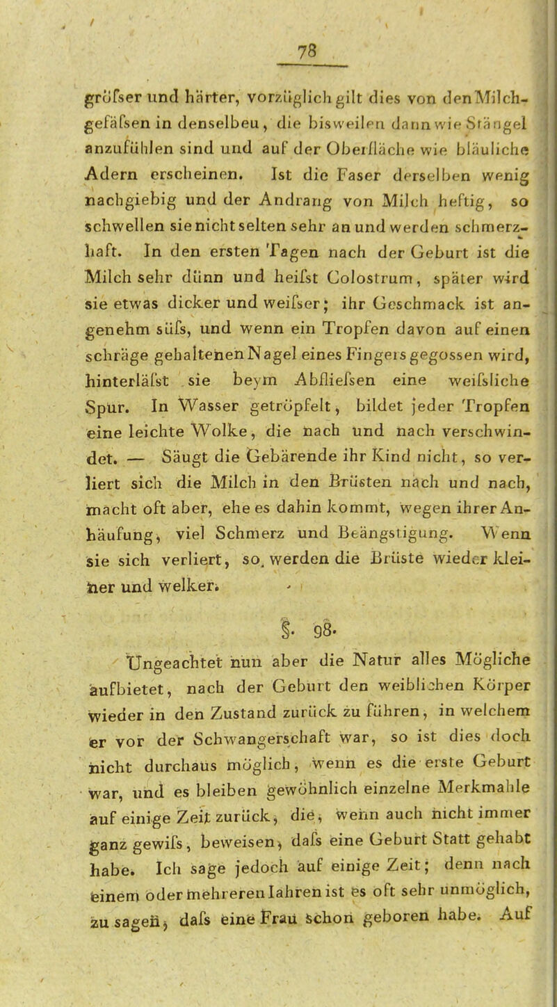 grofserund härter, vorzüglich gilt dies von denMilch- gefäfsenin denselbeu, die bisweilen dann wie Sfängel anzufühlen sind und auF der Oberfläche wie bläuliche Adern erscheinen. Ist die Faser derselben wenig nachgiebig und der Andrang von Milch heftig, so schwellen sie nicht selten sehr an und werden schmerz- haft. In den ersten Tagen nach der Geburt ist die Milch sehr dünn und heifst Colostrum, später wird sie etwas dicker und weifser; ihr Geschmack ist an- genehm suis, und wenn ein Tropfen davon auf einen schräge gehaltenen Nagel eines Fingers gegossen wird, hinterläfst sie beym Abfliefsen eine weifsliche Spur. In Wasser getröpfelt, bildet jeder Tropfen eine leichte Wolke, die nach und nach verschwin- det. — Säugt die Gebärende ihr Kind nicht, so ver- liert sich die Milch in den Brüsten nach und nach, mächt oft aber, ehe es dahin kommt, wegen ihrer An- häufung, viel Schmerz und Beängstigung. Wenn sie sich verliert, so. werden die Brüste wieder klei- ner und welkeri S. 98. Ungeachtet nun aber die Natur alles Mögliche aufbietet, nach der Geburt den weibli:;hen Körper wieder in den Zustand zurück zu führen, in welchem er vor der Schwangerschaft war, so ist dies doch nicht durchaus möglich, wenn es die erste Geburt war, und es bleiben gewohnlich einzelne Merkmalile auf einige Zeit zurück, die^ weim auch nicht immer ganz gewifs, beweisen^ dafs eine Geburt Statt gehabt habe. Ich sage jedoch auf einige Zeit; denn nach feinem oder tnehrerenlahrenist es oft sehr unmöglich, jsu sagen j dafs feinfeFrau Schon geboren habe. Auf