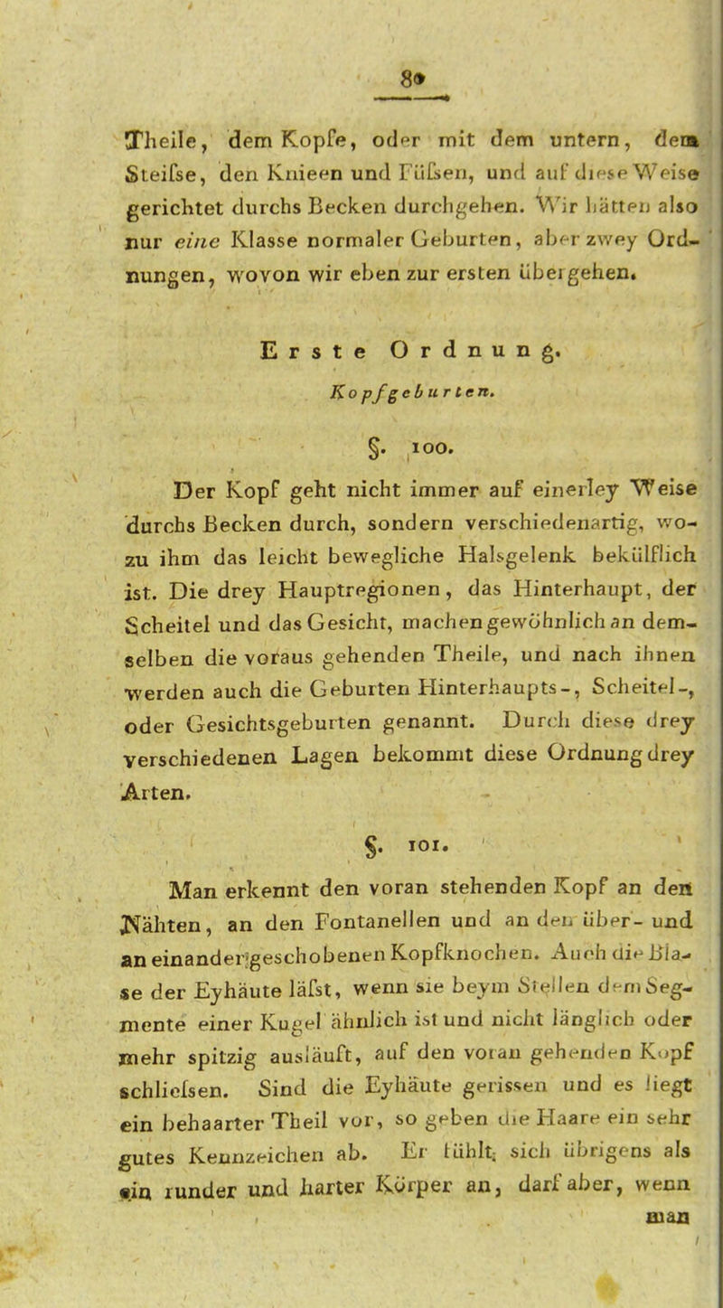 89 Theile, dem Kopfe, oder mit dem untern, dem Steifse, den Knieen und Füß»en, und auf diese Weise gerichtet durchs Becken durchgehen. Wir hätterj also nur eine Klasse normaler Geburten, aberzwey Ord- nungen, wovon wir eben zur ersten übergehen. Erste Ordnung. Ko pfgeb ur ten. §. lOO. Der Kopf geht nicht immer auf einerley Weise durchs Becken durch, sondern verschiedenartig, wo- zu ihm das leicht bewegliche Halsgelenk bekülflich ist. Die drey Hauptregionen, das Hinterhaupt, der Scheitel und das Gesicht, machen gewohnhch an dem- selben die voraus gehenden Theile, und nach ihnen werden auch die Geburten Hinterhaupts-, Scheitel-, oder Gesichtsgeburten genannt. Durch diese drey verschiedenen Lagen bekommt diese Ordnung drey Arten. §. lOI. Man erkennt den voran stehenden Kopf an deni J^ähten, an den Fontanellen und an deu über-und an einanderjgeschobenen Kopfknochen. Auch die Bla- se der Eyhäute läfst, wenn sie beym Steilen dem Seg- mente einer Kugel ähnlich ist und nicht länglich oder jnehr spitzig ausläuft, auf den voran gehenden Kopf schliefsen. Sind die Eyhäute gerissen und es liegt ein behaarter Tbeil vor, so geben die Haare ein sehr gutes Kennzeichen ab. Er tühlt; sich übrigens als «iq runder und harter I-yorper an, darf aber, wenn man