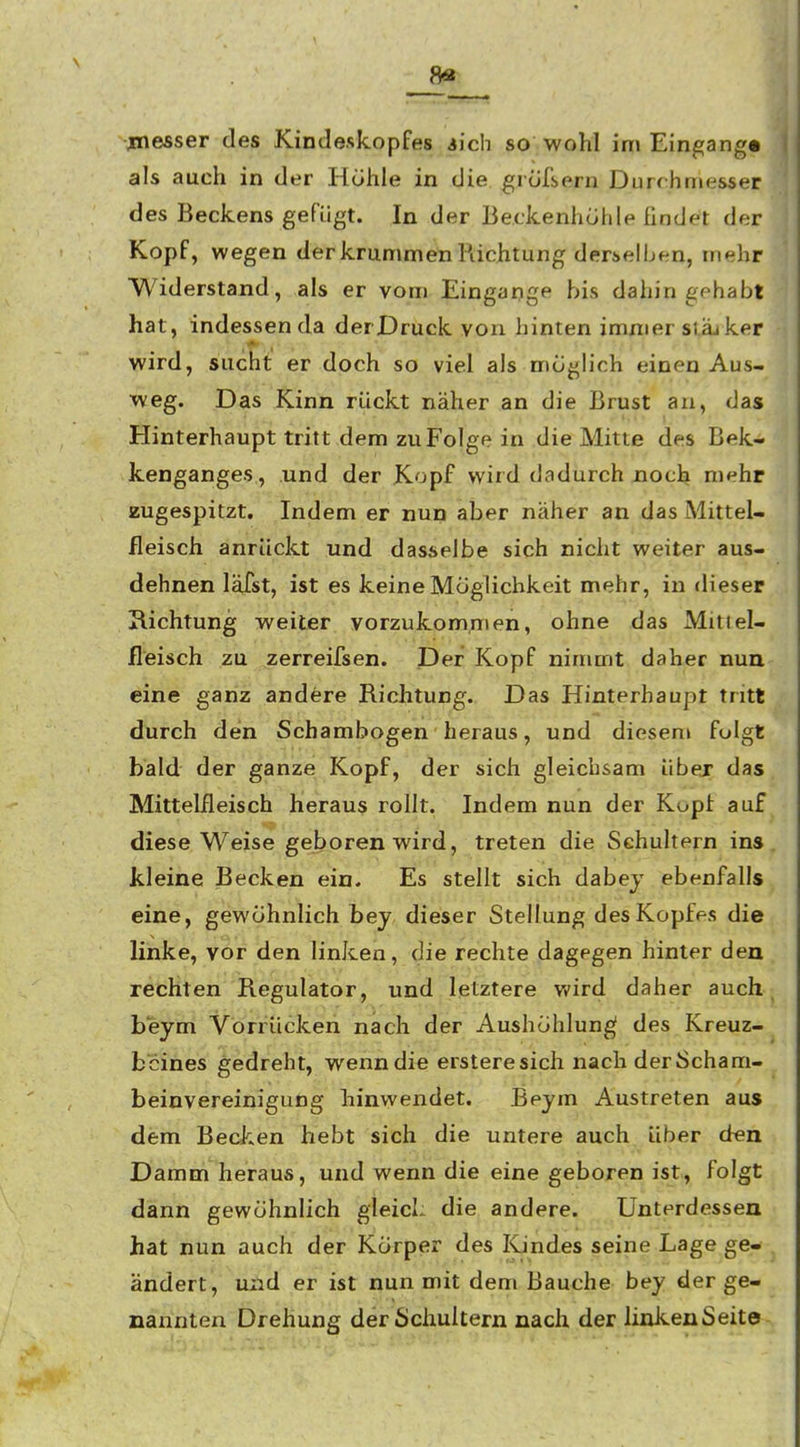 8« messer des Kincleskopfes iich so wohl im Eingang« als auch in der Höhle in die grofsern Durchmesser des Beckens gefügt. In der Beckenhohle findet der Kopf, wegen der krummen Piichtung derselben, mehr Widerstand, als er vom Eingange bis dahin gehabt hat, indessen da derDruck von hinten immer siäj ker wird, sucht er doch so viel als möglich einen Aus- weg. Das Kinn rückt näher an die Brust au, das Hinterhaupt tritt dem zu Folge in die Mitte des Bek- kenganges, und der Kopf wird dadurch noch mehr zugespitzt. Indem er nun aber näher an das Mittel- fleisch anrückt und dasselbe sich nicht weiter aus- dehnen läist, ist es keine Möglichkeit mehr, in dieser Hichtung weiter vorzukom,men, ohne das Mitiel- fleisch zu zerreifsen. Der Kopf nimmt daher nun eine ganz andere Richtung. Das Hinterhaupt tritt durch den Schambogen heraus, und diesem folgt bald der ganze Kopf, der sich gleichsam übej das Mittelfleisch heraus rollt. Indem nun der Kopf auf diese Weise geboren wird, treten die Schultern ins kleine Becken ein. Es stellt sich dabej ebenfalls eine, gewöhnlich bey dieser Stellung des Kopfes die linke, vor den linken, die rechte dagegen hinter den rechten Regulator, und letztere Vi'ird daher auch beym Vorrücken nach der Aushöhlung; des Kreuz- beines gedreht, wenn die ersteresich nach derScham- beiuvereinigung hinwendet. Beym Austreten aus dem Becken hebt sich die untere auch Uber den Damm heraus, und wenn die eine geboren ist, folgt dann gewöhnlich gleich die andere. Unterdessen hat nun auch der Körper des Kindes seine Lage ge- ändert, und er ist nun mit dem Bauche bey der ge- nannten Drehung der Schultern nach der linkenSeite
