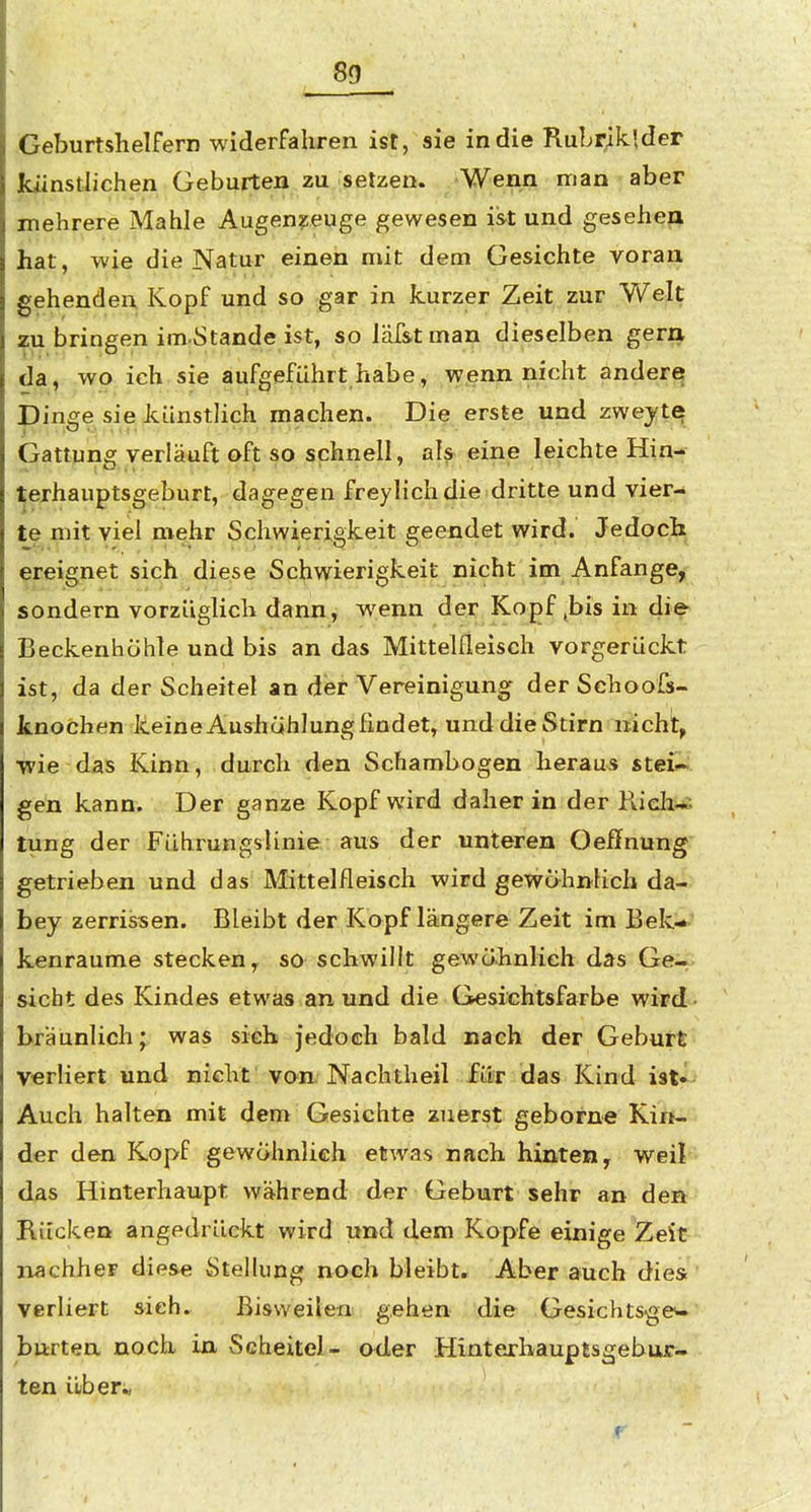 8a Geburtshelfern widerfahren ist, sie in die Rubriklder künstlichen Geburten zu setzen. 'Wenn man aber mehrere Mahle Augenzeuge gewesen ist und geseheri hat, wie die Natur einen mit dem Gesichte yoran gehenden Kopf und so gar in kurzer Zeit zur Welt zu bringen im Stande ist, so läf&tman dieselben gern da, wo ich sie aufgeführt habe, wenn nicht andere Dinge sie künstlich machen. Die erste und zwejte Gattung verläuft oft so schnell, als eine leichte Hin- terhauptsgeburt, dagegen freylichdie dritte und vier- te mit viel mehr Schwierigkeit geendet wird. Jedoch ereignet sich diese Schwierigkeit nicht im Anfange, sondern vorzüglich dann, wenn der Kopf ,bis in die Beckenhohte und bis an das Mittelfleisch vorgerückt ist, da der Scheitel an der Vereinigung der Sehoofs- knochen keine Aushcihlung findet, und die Stirn nicht^ •wie das Kinn, durch den Schambogen heraus stei^ gen kann. Der ganze Kopf wird daher in der Richi*; tung der Fübrungslinie aus der unteren Oeffnung getrieben und das Mittelfleisch wird gewöhnlich da- bey zerrissen. Bleibt der Kopf längere Zeit im Bek-> kenraume stecken^ so schwillt gewähnlieh das Gei-^. sieht des Kindes etwas an und die Gesichtsfarbe wird bräunlich; was sieh jedoch bald nach der Geburt verliert und nicht von. Nachtheil für das Kind ist» Auch halten mit dem Gesichte zuerst geborne Kin- der den Kopf gewöhnlich etwas nach hinten, weil das Hinterhaupt während der Geburt sehr an den Rücken angedrückt wird und dem Kopfe einige Zeit nachher diese Stellung noch bleibt. Aber auch dies verliert sieh. Bisweilen gehen die Gesichtsgew burten noch in Scheitel- ader Hinterhauptsgeburw ten iiberi,