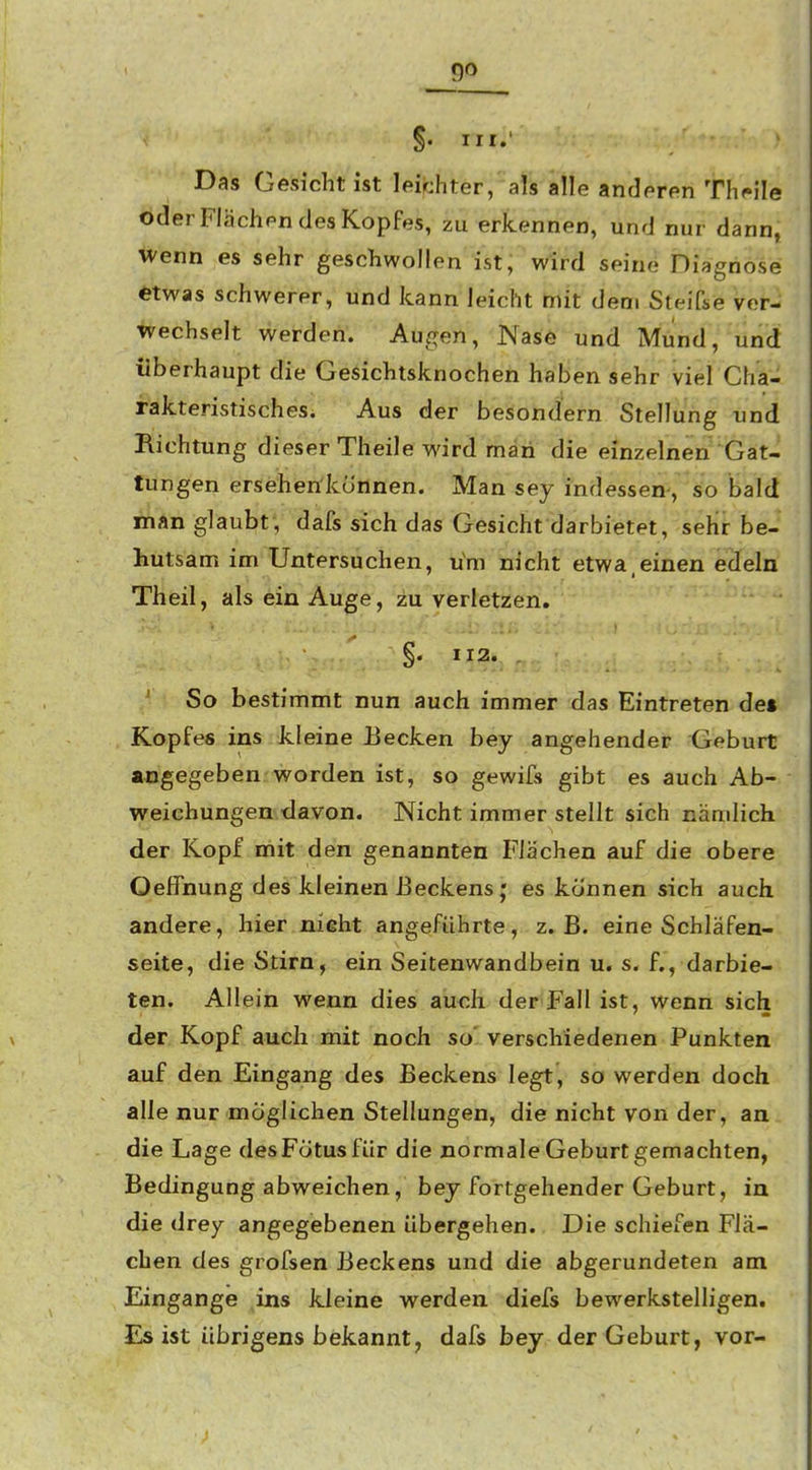 §. III.' Das Gesicht ist leichter, als alle anderen Th*»ile oder Flächen des Kopfes, zu erkennen, und nur dann, wenn es sehr geschwollen ist; wird seine Diagnose etwas schwerer, und kann leicht mit dem Steifse ver- wechselt werden. Augen, Nase und Mund, und überhaupt die Gesichtsknochen haben sehr viel Cha- rakteristisches. Aus der besondern Stellung und Richtung dieser Theile wird man die einzelnen Gat- tungen ersehen'künnen. Man sey indessen-, so bald man glaubt, dafs sich das Gesicht darbietet, seht be- liutsam im Untersuchen, u'm nicht etwa,einen edeln Theil, als ein Auge, zu verletzen. §. 112. So bestimmt nun auch immer das Eintreten de» Kopfes ins kleine Uecken bey angehender Geburt abgegeben-worden ist, so gewifs gibt es auch Ab- weichungen, davon. Nicht immer stellt sich nämlich der Kopf mit den genannten Flächen auf die obere Oeffnung des kleinen Beckens j es können sich auch andere, hier nieht angeführte, z.B. eine Schläfen- seite, die Stirn, ein Seitenwandbein u, s. f., darbie- ten. Allein wenn dies auch der Fall ist, wenn sich der Kopf auch mit noch so' verschiedenen Punkten auf den Eingang des Beckens legt, so werden doch alle nur möglichen Stellungen, die nicht von der, an die Lage desFötus für die normale Geburt gemachten, Bedingung abweichen, bey fortgehender Geburt, in die drey angegebenen übergehen. Die schiefen Flä- chen des grofsen Beckens und die abgerundeten am Eingange ins kleine werden diefs bewerkstelligen. Es ist übrigens bekannt, dafs bey der Geburt, vor-