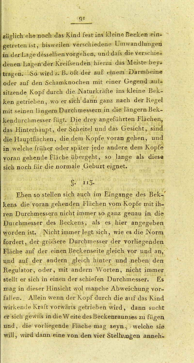 9^ «iiglich ehe noch das Kind fest ins kleine Becken ein- getreten ist, bisweilen verschiedene Umwandlungen in der Lage desselben vorgehen, unddafs die verschie- denen Lagen^der Kreifsenden hierzu das Meiste bey^ tragen. So wird z. B. oft der auf einem Darmbeine oder auf den Schamknochen mit einer Gegend .aul- sitzende Kopf durch die Naturkräfte ins kleine Bek- ken getrieben, wo er sich dann ganz nach der Kegel mit seinen langem Durchmessern in die längern Bek- kendurchmesser fügt. Die drey angeführten Flächen, das Hinterhaupt, der Scheitel und das Gesicht, sind, die Hauptflächen, diadem Kopfe voran gehen, und in welche früher oder später jede andere dem Kopfe voran gehende Fläche übergeht, so lange als dies« sich noch für die normale Geburt eignet. §. ,113. Eben so stellen sich auch im Eingange des Bekr^' kens die voran gehenden Flächen vom Kopfe mit ih- ren Durchmessern nicht immer so ganz genau in die Duichmesser des Beckens, als es, hier angegeben worden ist. Nicht immer legt sich, wie es die Norni fordert, der gröfsere Durchmesser der vorliegenden Fläche auf der einen Beckenseite gleich vor und an,'^ und auf der andern gleich hinter und neben! den Regulator, oder, mit andern Worten, nicht immer stellt er sich in einen der schiefen Durchmesser. Es mag in dieser Hinsicht wol manche Abweichung vor- fallen. . Allein wenn der Kopf durch die auf das Kind wirkende Kraft vorwärts getrieben wird, dann sucht er sich gewifs in die Weite des Beckenraun.ies zu fügen und, die vorliegende Fläche mag seyn., welche sie will, wird dann eine von den vier Stellungen anneh-»