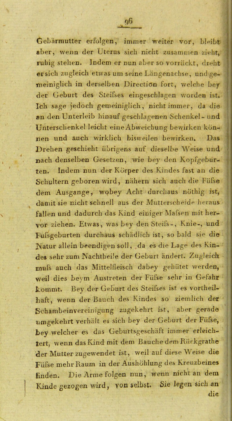 (iSebärmutter erfolgen, immer weiter vor, bleibt aber, wenn der Uterus sich nicht zusammen ziftht, ruhig stehen. Indem er nun aber so vorrückt, dreiit ersieh zugleich etwas um seine Längenachse, und ge- Ttieiniglich in derselben Directiön fort, welche bey der Geburt des Steifses eingeschlagen worden ist» Ich sage jedoch gemeiniglich, nicht immer, da die an den Unterleib hinaufgeschlagenen Schenkel- und Unterscbenkel leicht eine Abweichung bewirken kön- nen und auch wirklich bisweilen bewirken. Das Drehen geschieht übrigens auf dieselbe Weise und nach denselben Gesetzen, wie bey den Kopfgebur- ten. Indem nun der Korper des Kindes fast an die Schultern geboren wird, nähern sich auch die Füfse dem Ausgange, wobey Acht • durchaus ncithig ist, damit sie nicht schnell aus der Mutterscheide heraus fallen und dadurch das Kind einiger Mafsen mit her- vor ziehen. Etwas, was bey denSteifs-, Knie-, und Fufsgeburten durchaus schädlich ist, so bald sie die JSalur allein beendigen soll, da es die Lage des Kin- des sehr zum Nachtheile der Geburt ändert. Zugleich mufs auch das Mittelfleisch dabey gehütet werden, weil dies beym Austreten der Füfse sehr in Gefahr kommt. Bey der Geburt des Steifses ist es vortheil- haft, wenn der Bauch des Kindes so ziemlich der Schambeinvereinigung zugekehrt ist, aber gerade umgekehrt verhält es sich bey der Geburt der Füfse, bey welcher es das Geburtsgeschäft immer erleich- tert, wenn das Kind mit dem Bauche dem Riirkgrathe der Mutter zugewendet ist, weil auf diese Weise die Füfse mehr Raum in der Aushöhlung des Kreuzbeines linden. Die Arme folgen nun, wenn nicht an dem Kinde gezogen wird, von selbst. Sie legen sich an