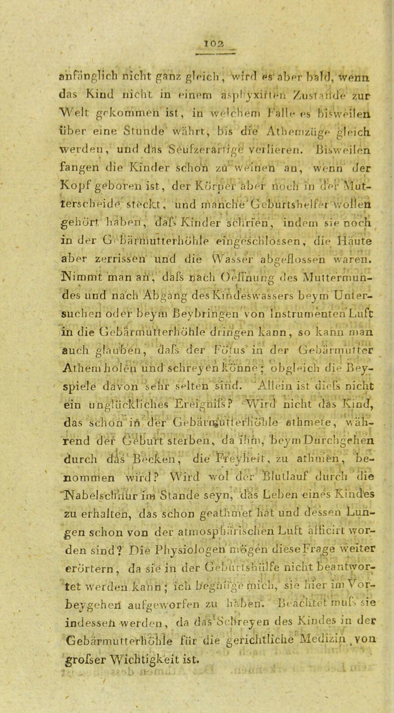 anfänglich nicht f^anz gloich, wirrl ps'abpr b;)]d, -wenn das Kind nicht in einem aspbyxififri Zustallde zur Welt grlcommeh ist, in welchem Falle es bisweilen über eine Stunde währt, bis die Atheinzüge gleich, werden, und dfis Seufzerarjfgei Verlieren. Bisweilen fangen die Kinder scho'h zü'^'we'ihen an, werih' der Kopf geboren ist, der Körper aber noch' in (l'er Mut- terscheidf^'sfeckt, und mahch'e'öe'burts'helfer''woi)en gehört'baberi, däfs Kinder schrien, indem sie noch in der GV'ßärttiutterhöhle eingeschlossen ^ die Mäute aber zerrisisöh und die Wasser ab£:eflosseri waren. Nimmt man äÄV dafs nach OelTnung des Mutte'rifnuh- äes und nach Abgang desKiAdeswassers beym Unler- sucheri odel^ beyßi ßeybringisn von Instrumenten Luft in die Gebarmutterhöhle dringen Icann, so kann man auch gläüben, dafs der Fojus'in der Gebarmiilter Athem holen lirid schreyen itohne ; obgleich die Bei- spiele davon'seh,'r selten' sind. Allein ist dieTs nicht ein unglückriches Erei^hifs? •^'WirS' nicht (läs Kind, dais schön'iftfd*er' GebäiTsiutierHöiile ßihmete, wäli- fend öei- G^buVt sterben, da i'hm, bejmDurchgehen durch dAs'Becken^ die'FTe^^ zu atKm'eii, oel nommen wird ? Wird wöl der liluilauf durch clie '1>fabelßchi1ur im Stande seyn, ''dä^s Leben eines Kind'es ^ieü^ethalteh, das stfhon geäthmet llät und dessen Lun- gen schon von der atniosphäViscfieri Luft aliicirt wor- den sind? Die Physiologen miögeri dieseFra^e' weiter erörtern, da sie in der Geburtshillfe nicht Beantwbr- 'tet werden jLanii ; icli b't^guiig'e mich,^ sie Iiier im Vor- beysehen aufgeworfen zu hivbem ■ Bf'aclitei'murs'sie indessen werden, da da^^Sclireyen des Kindes in der GebärmutterhöWe für die gerichtliche' Medizin . von grofser Wichtigkeit ist.