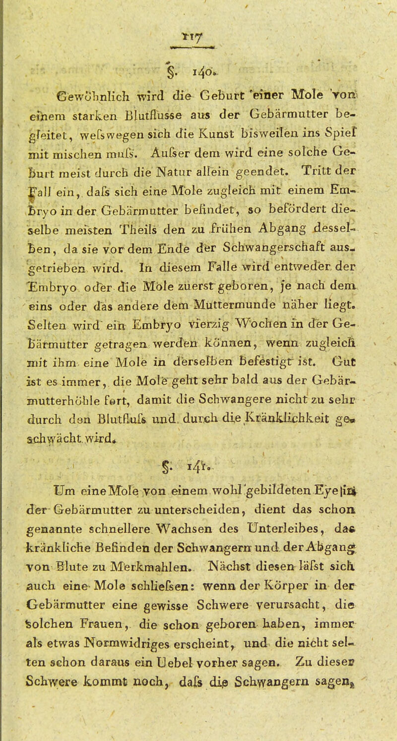 YT7 §. i4o. Gewolinlich wird die Geburt 'einer Mole Vort eiziem starken Blutflusse aus der Gebärmutter be- gFeitet, weCswegen sich die Kunst bisweilen ins Spiel mit mischen mufs. Aufser dem wird eine solche Ge- Burt raeist durch die Natur allein geendet. Tritt der 1*311 ein, dafs sieh eine Mole zugleich mit einem Em« £ryo in der Gebärmutter befindet, so befördert die- selbe meisten Theils den zu frühen Abgang dessel- ^ Ben, da sie vordem Ende der Schwangerschaft aus- getrieben wird. In diesem Falle wird entweder der Embryo oder die Mole zuerst geboren, je nach dem.. 'eins oder das andere dem Müttermunde näher liegt. Selten wird eiti Embryo vierzig Wochen in d~er Ge- - Bärmutter getragen werden können, wenn zugleicli mit ihm eine Mole in derseFben befestigt ist. Gut ist es immer, die Molfe geht sehr bald aus der Gebär- mutterhöhle fort, damit die Schwangere nicht zu sehr durch den Blutflufs und. durch die Kränklichkeit ge« schwächt, wird* Um eine Mole von einem wohl'gebildeten Eye lisj^ dier Gebärmutter zu unterscheiden, dient das schon genannte schnellere Wachsen des Unterleibes, da« kränkliche Befinden der Schwängern und der Abgang von Blute zu Merkmahlen, Nächst diesen läfst sich, auch eine Mole schliefsen: wenn der Körper in der Gebärmutter eine gewisse Schwere verursacht, die Isolchen Frauen, die schon geboren haben, immer als etwas Normwidriges erscheint, und die nicht sel- ten schon daraus ein Uebel vorher sagen. Zu dieses Schwere kommt noch, dafs dip Schwängern 5age%