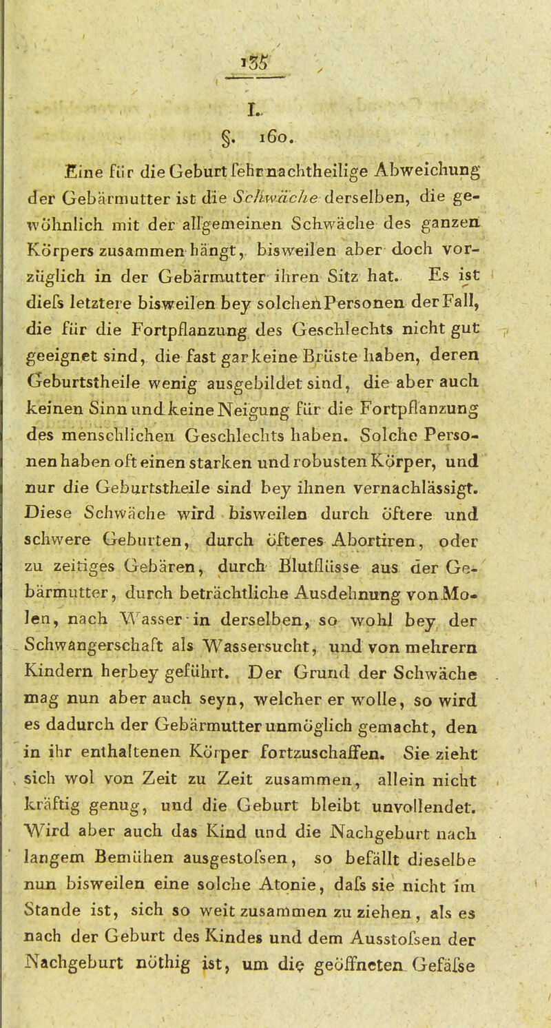 §. i6o. Eine für die Geburt fehcnachtheilige Abweichung <Ier Gebärmutter ist die derselben, die ge- wöhnlich mit der aUgemeinen Schwäche des ganzen Körpers zusammen hängt, bisweilen aber doch vor- züglich in der Gebärmutter ihren Sitz hat. Es ist diefs letztere bisweilen bey solcheilPersonen der Fall, die für die Fortpflanzung des Geschlechts nicht gut geeignet sind, die fast gar keine Brüste haben, deren Geburtstheile wenig ausgebildet sind, die aber auch, keinen Sinn und keine Neigung für die Fortpflanzung des menschlichen Geschlechts haben. Solche Perso- nen haben oft einen starken und robusten Körper, und nur die Geburtstlieile sind bey ihnen vernachlässigt. Diese Schvväche wird bisweilen durch öftere und schwere Geburten, durch öfteres Abortiren, oder zu zeitiges Gebären, durch Blutflüsse aus der Ge- bärrriutter, durch beträchtliche Ausdehnung vonMo- len, nach Wasser in derselben, so wohl bey, der Schwangerschaft als Wassersucht, und von raehrern Kindern herbey geführt. Der Grund der Schwäche mag nun aber auch seyn, welclier er wolle, so wird es dadurch der Gebärmutter unmöglich gemacht, den in ihr enthaltenen Körper fortzuschaffen. Sie zieht sich wol von Zeit zu Zeit zusammen, allein nicht kräftig genug, und die Geburt bleibt unvollendet. Wird aber auch das Kind und die Nachgeburt nach langem Bemühen ausgestofsen, so befällt dieselbe nun bisweilen eine solche Atonie, dals sie nicht im Stande ist, sich so weit zusammen zu ziehen , als es nach der Geburt des Kindes und dem Ausstofsen der Nachgeburt nöthig ist, um die* geöffneten Gefäfse