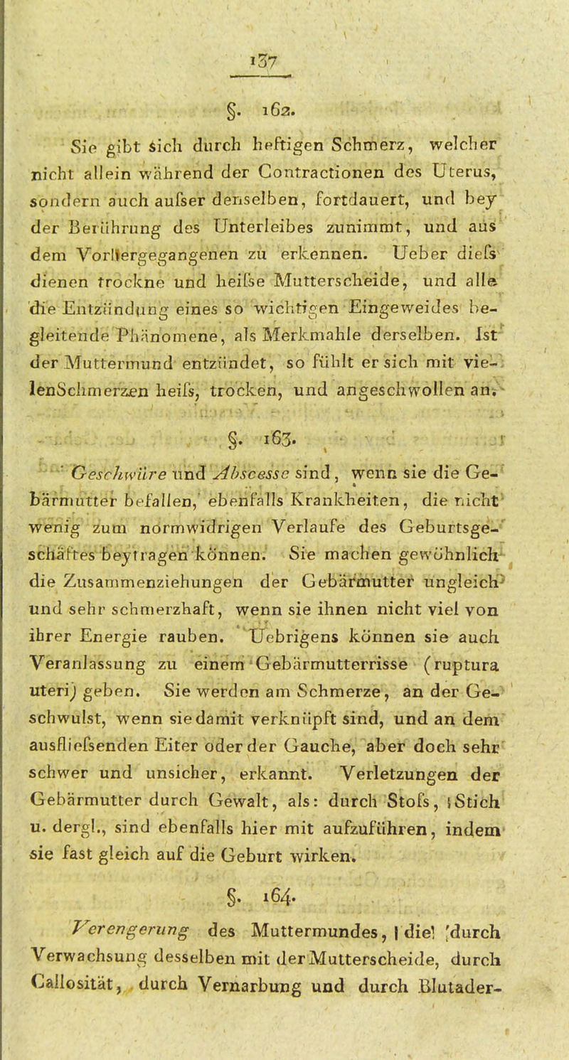 Sie gibt iich durch heftigen Schmerz, welcher nicht allein während der Contractionen des Uterus, sondern auch aufser denselben, fortdauert, und bey der Berührung des Unterleibes zunimmt, und aus; dem Vorltergegangenen zu 'erkennen, üeber diefs^' dienen trockne und heifse Mutterscheide, und alla die Entzündung eines so 'wichtigen Eingeweides be- gleitende Phänomene, als Merkmahle derselben. Ist' der Muttermund entzündet, so fühlt er sich mit vie-' ienSclimerzjen heifs, trocken, und angeschwollen an* • §. 163. ''^' Gesc/mnlre nnd bscesse sind, wenn sie die Ge-* bäfmutter befallen,' ebenfalls Krankheiten, dienichf wenig zum normwidrigen Verlaufe des Geburtsgei-*' Schaftes beytragen können. Sie machen gewöhnlich^ die Zusammenziehungen der Gebärmutter ungleich'^ und sehr schmerzhaft, wenn sie ihnen nicht viel von ihrer Energie rauben. XTebrigens können sie auch Veranlassung zu einem * Gebärmutterrisse (ruptura uteri) geben. Sie werden am Schmerze, an der Ge-^ schwulst, wenn siedaniit verknüpft sind, und an dem auslliefsenden Eiter oder der Gauche, aber doch sehr' schwer und unsicher, erkannt. Verletzungen der Gebärmutter durch Gewalt, als: durch Stöfs, 5Stich u. derg!., sind ebenfalls hier mit aufzuführen, indem- sie fast gleich auf die Geburt wirken. §. 164. Verengerung des Muttermundes, i diel ^durch Verwachsung desselben mit der Mutterscheide, durch Callosität, durch Vernarbung und durch Blutader-