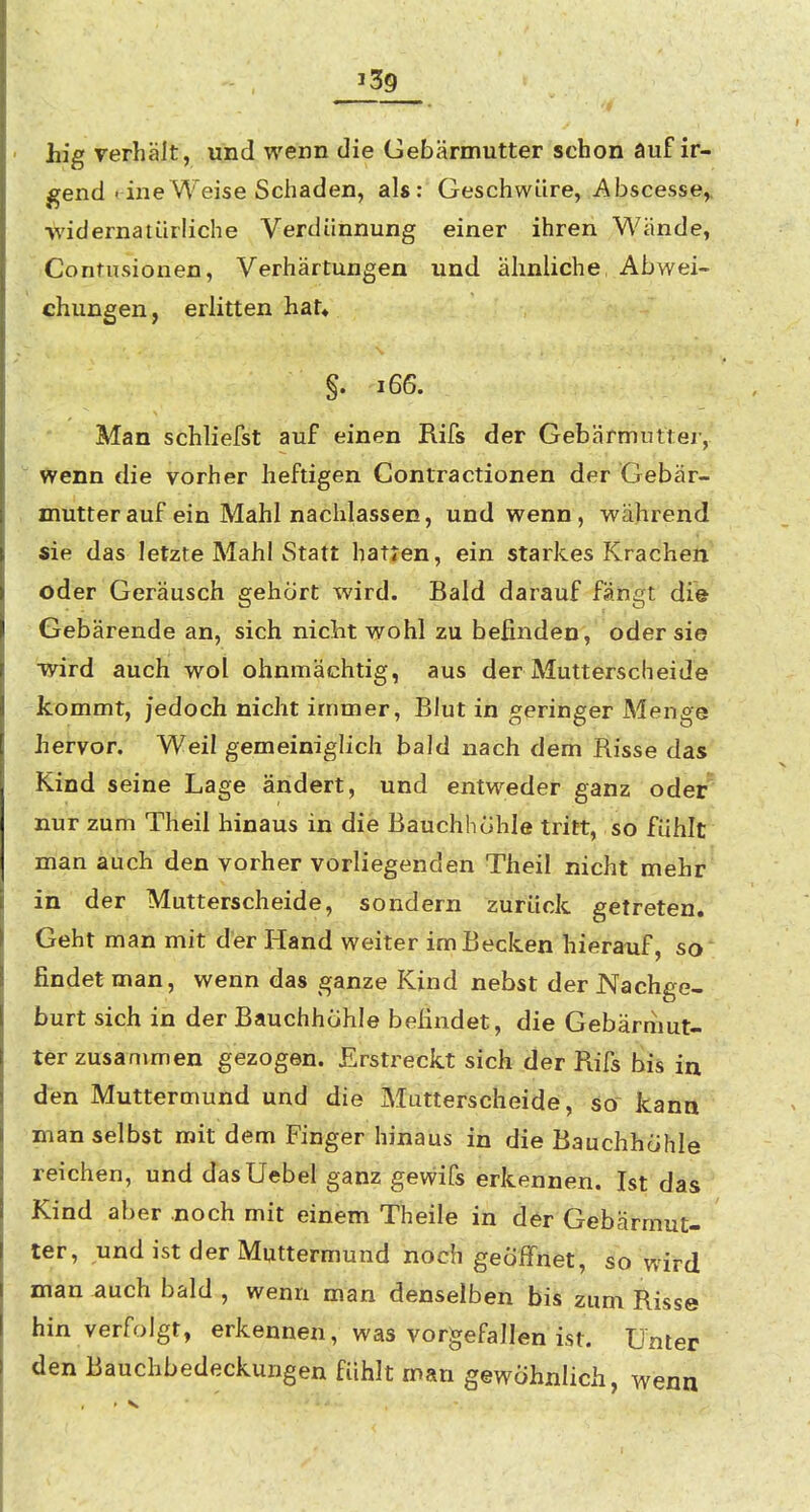 J39 hig verhält, und wenn die Gebärmutter schon auf ir- gend < ine Weise Schaden, als: Geschwüre, Abscesse,, ■widernatürliche Verdünnung einer ihren Wände, Contusionen, Verhärtungen und ähnliche Abwei- chungen, erlitten hat« §. i66. Man schliefst auf einen Rifs der Gebärmuttei-, Wenn die vorher heftigen Contractionen der Gebär- mutter auf ein Mahl nachlassen, und wenn, während sie das letzte Mahl Statt hatten, ein starkes Krachen oder Geräusch gehört wird. Bald darauf fängt die Gebärende an, sich niclit wohl zu befinden, oder sie ■wird auch wol ohnmächtig, aus der Mutterscheide kommt, jedoch nicht immer, Blut in geringer Menge ,hervor. Weil gemeiniglich bald nach dem Risse das Kind seine Lage ändert, und entweder ganz oder* nur zum Theil hinaus in die Bauchhohle tritt, so fühlt man auch den vorher vorliegenden Theil nicht mehr in der Mutterscheide, sondern zurück getreten. Geht man mit der Hand weiter im Becken hierauf, so findet man, wenn das ganze Kind nebst der Nachge- burt sich in der Bauchhohle befindet, die Gebärmut- ter zusammen gezogen. Erstreckt sich der Rifs bis in den Muttermund und die Mutterscheide, so kann man selbst mit dem Finger hinaus in die Bauchhöhle reichen, und dasUebel ganz gewifs erkennen. Ist das Kind aber .noch mit einem Theile in der Gebärmut- ter, und ist der Muttermund noch geöffnet, ^o wird man ^uch bald , wenn man denselben bis zum Risse hin verfolgt, erkennen, was vorgefallen ist. Unter den Bauchbedeckungen fühlt man gewöhnlich, wenn