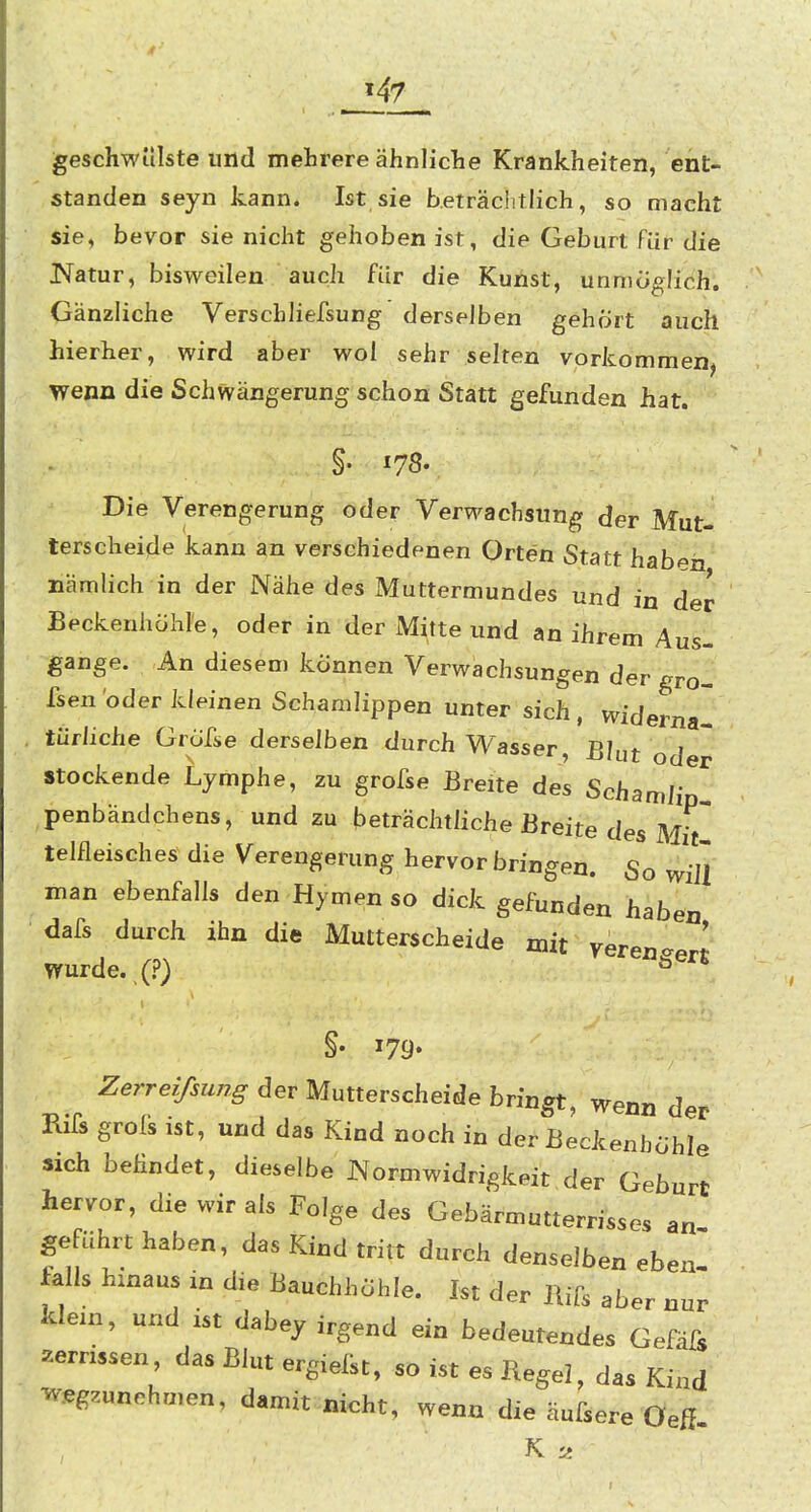 geschwülste und mehrere ähnliche Krankheiten, ent- standen seyn kann. Ist sie beträchtlich, so macht sie, bevor sie nicht gehoben ist, die Geburt Für die Natur, bisweilen auch für die Kunst, unmöglich. Gänzliche Verschliefsung derselben gehört auch hierher, wird aber wol sehr selten vorkommen, wenn die Schwängerung schon Statt gefunden hat. §. 178. Die Verengerung oder Verwachsung der Mut- terscheide kann an verschiedenen Orten Statt hab^h nämlich in der Nähe des Muttermundes und in der Beckenhöhl'e, oder in der Mitte und an ihrem Aus- gange. An diesem können Verwachsungen der gro- fsen oder kleinen Schamlippen unter sich, widerna- türhche GrÖfse derselben durch Wasser, Bhit od Stockende Lymphe, zu grofse Breite des Schamli penbändchens, und zu beträchtliche Breite des Mi^' telfleisches die Verengerung hervorbringen. So will man ebenfalls den Hymen so dick gefunden haben dafs durch ihn die Mutterscheide mit yeren^erl wurde.,(.?) ^^^^en §• 179* Zerreifsung der Mutterscheide bringt, wenn der Rifs grolk ist, und das Kind noch in der Beckenhöhle sich befindet, dieselbe JNorniwidrigkeit.der Geburt hervor, die wir als Folge des Gebärmutterrisses an geführt haben, das Kind tritt durch denselben eben falls hinaus in die Bauchhöhle. Ist der im aber nur klein, und ist dabey irgend ein bedeutendes Gefäfs zerrissen, das Blut ergiefst, so ist es Kegel, das Kind ■wegzunehmen, damit nicht, wenn die äufsere Oeß. K ti