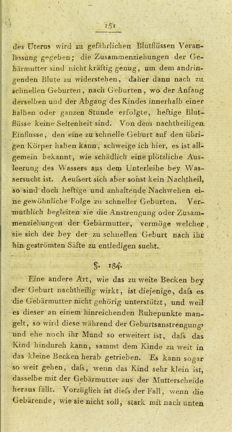 des Uterus wird zu gefährlichen Blutflüssen Veran- lassung gegeben; die Zusammenziehungen der Ge- bärmutter sind nicht kräftig genug, um dem andrin- genden Blute zu widei^tehen, daher dann nach zu schnellen Geburten, nach Geburten, wo der Anfang derselben und der Abgang des Kindes innerhalb einer halben oder ganzen Stunde erfolgte, heftige Bhit- fiüsse keine Seltenheit sind. Von dem nachtheiligea» Einflüsse, den eine zu schnelle Geburt auf den übri- gen Körper haben kann, schweige ich hier, es ist all- gemein bekannt, wie schädlich eine plötzliche Aus- leerung des Wassers aus dem Unterleibe bey Was- sersucht ist. Aeufsertsich aber sonst kein JNachtheil, so sind doch heftige und anhaltende Nachwehen ei- ne gewöhnliche Folge zu schneller Geburten. Ver- TOUthlich begleiten sie die Anstrengung oder Züsam- menziehungen der Gebärmutter, vermöge welcher . sie sich der bey der zu schnellen Geburt nach ihc hin geströmten Säfte zu entledigen sucht,. Eine andere Art, wie das zu weite Becken bey der Geburt nachlheilig wirkt, ist diejenige, dafs es die Gebärmutter nicht gehörig unterstützt, und weil es dieser an einena hinreichenden Ruhepunkte man- gelt, so wird diese während der Geburtsanstrengungr und ehe noch ihr Mund so erweitert ist, dafs das Kind hindurch kann, sammt dem Kinde zu weit in das kleine Becken herab getrieben. Es kann sogar so weit gehen, dafs, wenn das Kind sehr klein ist, dasselbe mit der Gebärmutter aus der Mutterscheide heraus fallt. Vorzüglich ist diefs der Fall, wenn die Gebärende, wie sie nicht soll, stark mit nach unten