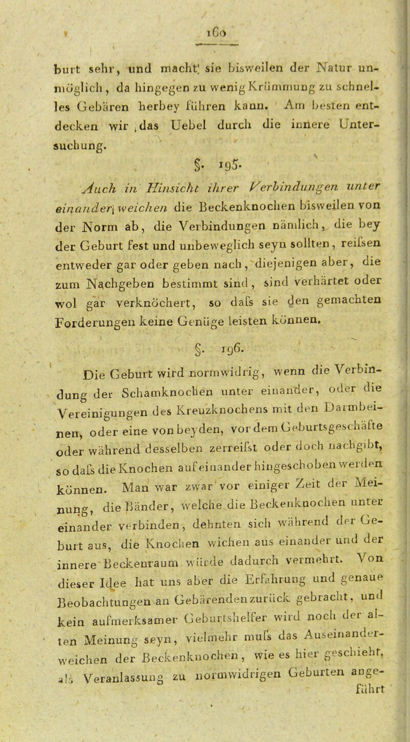 » i6o burt sehr, und macht! sie bisv/eilen der Nalur un- möglich , da hingegen zu wenig Krümmung zu schnel- les Gebären herbey führen kann. ' Am besten ent- decken wir .das Uebel durch die innere Unter- suchung. §• 195. Auch in Hinsicht ihrer Verbindungen unter einancleri weichen die Beckenknochen bisweilen von der Norm ab, die Verbindungen nämlich,^ die bey der Geburt fest und unbeweglich seyn sollten , reifsen entweder gar oder geben nach , diejenigen aber, die zum Nachgeben bestimmt sind, sind verhärtet oder wol gar verknöchert, so dafs sie den gemachten Forderungen keine Genüge leisten können. §. 196. ' Die Geburt wird normwidrig, wenn die Verbin- dung dei- Schamknochen unter einander, oder die Vereinigungen des Kreuzknochens mit den Darmbei- nen, oder eine von beyden, vor dem Geburtsgeschäfte oder während desselben zerreifst oder doch nachgibt, so dafs die Knochen aufeinander hingeschoben werden können. Man war zwar'vor einiger Zeit der Mei- nung, die Bänder, welche die Beckenknochen unter einander verbinden, dehnten sich während drr Ge- burt aus, die Knochen wichen aus einander und der innere-Beckeuraum würde dadurch vermehrt. Von dieser Id^ee hat uns aber die Erfahrung und genaue Beobachtungen an Gebärenden zurück gebracht, und kein aufmerksamer Gebur,tshelfer wird noch der al- ten Meinung seyn, vielmehr mufs das Auseinander- weichen der Beckenknochen, wie es hier geschieht, Veranlassung zu normwidrigen Geburten ange- führt