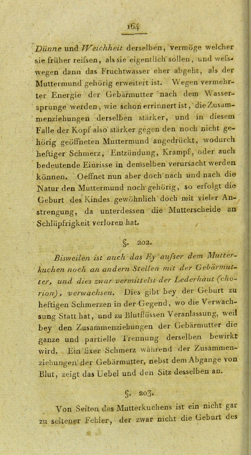 Dünne und TVeichheit derselben, vermüj»e welcher sie früher reiisen, als sie eigentlich sollen , und wefs- wegen dann das Fruchtwasser eher abgeht, als der Muttermund gehörig erweitert ist. Wegen vermehr- ter Energie der Gebärmutter nach dem Wasser- sprunge werden, wie schonerrinnertist,dieZusam- menziehungen derselben stärker, und in diesem Falle der Kopf also'stärker gegen den noch nicht ge- hörig geöffneten Muttermund angedrückt, wodurch heftiger Schmerz, Entzündung, Krampf, oder auch bedeutende Einrisse in demselben verursacht werden können. Oeffnet nun aber doch'nach und nach die Natur den Muttermund noch gehörig, so erfolgt die Geburt des Kindes gewöhnlich doch mit vieler An- strengung, da unterdessen die Mutterscheide an Schlüpfrigkeit verloren hat, , §. 202. Bisweilen ist auch das Ejr aiifser dem Mutter^ kuchen noch an andern Stellen mit der Gebärmut^ ter, und dies zwar vermittelst der Lederhaut (oho- rion)» verwachsen. Dies gibt bey der Geburt zu heftigen Schmerzen in der Gegend, wo die Verwach- sung Statt hat, und zu Blutflüssen Veranlassung, weil bey den Zusammenziehungen der Gebärmutter die ganze und partielle Trennung derselben bewirkt wird. Ein üxer Schmerz wäiirend der Zusammen- ziehungeix'der Gebärmutter, nebst dem Abgange von Blut, zeigt das Uebel und den Sitz desselben an. §. 203, Von Seiten des Mutterkuchens ist ein nicht gar zu seltener fehler, der zwar nicht die Geburt des