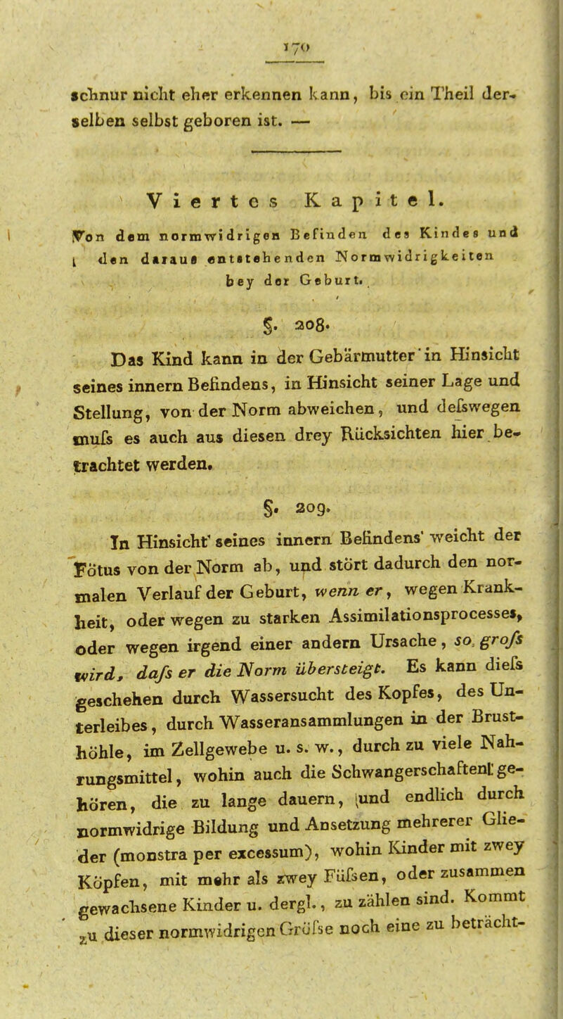 selben selbst geboren ist. — Viertes Kapitel. IVon dem normwidrigeH Befinden des Kindes und [ «l«n daraus «ntitehenden Normwidrigkeiten bey der Geburt. §. ao8» Das Kind kann in der Geb'ärmutter in Hinsiclit seines innern Befindens, in Hinsicht seiner Lage und Stellung, von der Norm abweichen, und defswegen mufs es auch aus diesen drey Rücksichten hier be- trachtet werden. §. 2og. In Hinsicht' seines innern Befindens weicht der 'Fötus von der Norm ab, und stört dadurch den nor- malen Verlauf der Geburt, wenn er, wegen Krank- heit, oder wegen zu starken Assimilationsprocesses> oder wegen irgend einer andern Ursache, jo.. groß wird, daß er die Norm übersteigt. Es kann diefs geschehen durch Wassersucht des Kopfes, des Un- terleibes , durch Wasseransammlungen in der Brust- höhle, im Zellgewebe u. s. w., durch zu viele Nah- rungsmittel, wohin auch die Schwangerschaften ge- hören, die zu lange dauern, 'und endlich durch normwidrige Bildung und Ansetzung mehrerer Glie- der (monstra per excessum), wohin lünder mit zwey Köpfen, mit mthr als zwey Füfsen, oder zusammen gewachsene Kinder u. dergl., zu zählen sind. Kommt dieser normwidrigen Gröfse noch eine zu betracht-