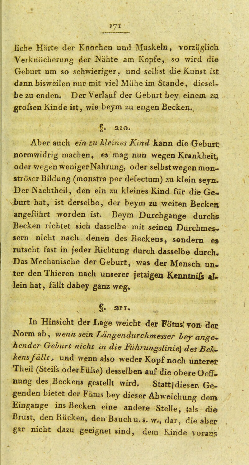 liehe Härfe der Knochen und Muskeln, vorzüglich Verknücherung der Nähte am Kopfe, so wird die Geburt um so schwieriger, und selbst die Kunst ist dann bisweilen nur mit viel Mühe im Stande, diesel- be zu enden. Der Verlauf der Geburt bey einem zu grofsen Kinde ist, wie beym zu engen Becken. §. aio. Aber auch ein zu kleines Kind kann die Geburt normwidrig machen, es mag nun wegen Krankheit, oder wegen weniger Nahrung, oder selbst wegen mon- ströser Bildung (monstra per defectum) zu klein seyn. Der Nachtheil, den ein zu kleines Kind für die Ge- burt hat, ist derselbe, der beym zu weiten Becken angeführt worden ist. Beym Durchgange durchs Becken richtet sich dasselbe mit seinen Durchmes« Sern nicht nach denen des Beckens, sondern es rutscht fast in jeder Richtung durch dasselbe durch. Das Mechanische der Geburt, was der Mensch un- ter den Thieren nach unserer jetzigea Kenntnis kUi lein hat; fällt dabey ganz weg« , §• aii. In Hinsicht der Lage weicht der Fötus] von- det Norm ab, wenn sein Längendurchmesser bey ange* hender Geburt nicht in die Führungslinie] des Beh- kens fällt, und wenn also weder Kopf noch unterer Theil (Steifs oderFUfse) desselben auf die obere Oeff- nung des Beckens gestellt wird. Statt|dieser Ge- genden bietet der Fatus bey dieser Abweichung dem Eingange ins Becken eine andere Stelle, {als die Brust, den Rucken, den Bauchu.s. w., dar, die aber gar nicht dazu geeignet sind, dem Kinde voraus