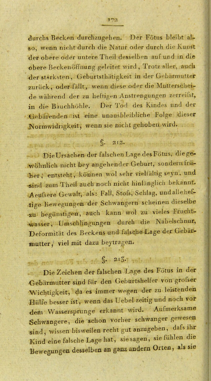 durchs Becken durchzugehen. Der Fötus bleibt al- so, wenn nicht durch die INatur oder durch die Kunst der obere oder untere Theil desselben auf und in die obere Beckenoffnung geleitet wird. Trotz aller, auch der stärksten, Geburtsthätigkeit in der G»>bärmutter zurück, oder fällt, wenn diese oder die Mutterschei- de während der zu heftigen Anstrengungen zerreifst, in die Bauchhöhle. Der Tod des Kindes und der Gebärenden ist eine unausbleibliche Folge dieser J^ormWidrigkeit, wenn sie nicht gehoben wird. ^, 213. DieUrsächen der falschen Lage des Fcitus, die ge- iVÖhnlich nicht Ibey angehender Geburt, sondern frü- ;.lief,* entsteht, können wol sehr viellältig seyn, und sind zum Theil auch noch nicht hinlänglich bekannt. J^eufsere Gewalt, als :, Fall, Stöfs, Schlag, tind alle hef- tige Bewegungen der Schwangern scheinen dieselbe zu begünstigen, auch kann wol zu vieles Frucht- wasser, Umschlingungen durch die Nabelschnur, Deformität des Beckens und falsche iLage der Gebär- öiütter/ viel mit dazu beytragen* §. 213. Die Zeichen der falschen Lage des Fötus in der Gebärmutter sind für den Geburtshelfer von grofser Wichtigkeit, da es immer wegen der zu leistenden Hülfe besser ist, wenn das Uebel zeitig und noch vor dem VVasserspmnge erkannt wird. Aufmerksame Schwangere, die schon vorher schwanger gewesen sind, wissen bisweilen recht gut anzugeben, dafs ihr Kind eine falsche Lage hat, sie sagen, sie fühlen die Bewegungen desselben an ganz andern Orten, als sie