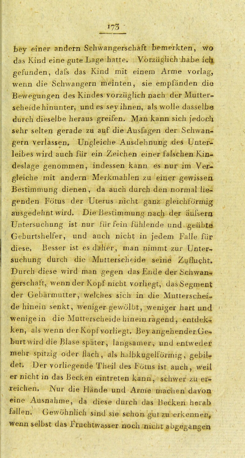 »73 bey einer andern Schwangerschaft bemerkten, wo • das Kind eine gute Lage hatte. Vorzüglich habe ich gefunden, dafs das Kind mit einem Arme vorlag, wenn die Schwangern meinten, sie empfänden die Bewegungen des Kindes vorzüglich nach der Mutter- scheide hinunter, und es sev ihnen, als wolle dasselbe durch dieselbe heraus greifen. Man kann sich jedoch sehr selten gerade zu auf die Ausfagfn der Schwan* gern verlassen. Ungleiche Ausdehnung /des Unter- leibes wird auch für ein Zeichen einer falschen Kin- deslage genommen, indessen kann es nur im Ver?- gleiche mit andern Merkmahlen zu einer gewissen Bestimmung dienen, da auch durch den normal lie^!- genden Fötus der Uterus nicht ganz gleichförmig ausgedehnt wird. Die Bestimmung nach der äufsera Untersuchung ist nur für fein fühlende und geübte Geburtshelfer, und atich nicht in jedem Falle füp diese. Besser ist es daher, man nimmt zur Unter-, suchung durch die Mutterschf.ide seine Zuflucht. Durch diese wird man gegen das jEnde der Schwan- gerschaft, wenn der Kopf nicht vorliegt, das Segment der Gebärmutter, welches sich in die Mutterschei^ de hinein senkt, weniger gewölbt, weniger hart und wenigein die Mutterscheide hineinragend, entdek-? ken, als wenn der Kopf vorliegt. Bey angehender Ge- burt wird die Blase später, langsamer, und entweder mehr spitzig oder flach, als halbkugelförmig, gebil* det. Der vorliegende Thejl des Fötus ist auch, weil er nicht in das Becken eintreten kann, schwer zu er- reichen, Nur die Hände und Arme machen davon eine Ausnahme, da diese durch das Becken herab fallen. Gewöhnlich sind sie schon gut zu erkennen, wenn selbst das Fruchtwasser noch nicht abgegangen