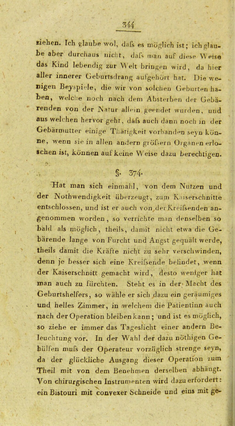 riehen. Ich glaube wol, dafs es möglich ist; ich glau- be aber durchaus nicht, dafs man auf diese Weise das Kind lebendig zur Welt bringen wird, da hier aller innerer Geburtsdrang aulgehort hat. Die we- nigen Beyspif le, die wir von solclien Geburten ha- ben, Welche noch nach dem Absterben der Gebä- renden von der JNarur alb'in geendet wurden, und aus welchen hervor geht, dafs auch dann noch in der Gebärmutter einige Thärigkeit vorbanden seyn kön- ne, wenn sie in allen andern giöfiern Organen erlo- schen ist, können auf keine W^eise dazu berechtigen. §• 374- Hat man sich einmahl, von dem Nutzen und der JNothwendigkeit überzeugt, zum Kuser.schnitte entschlossen, und ist er auch von.derKreifsenden an- genommen worden , so verrichte man denselben so bald als möglich, theils, damit nicht etwa die Ge- bärende lange von Furcht und Angst gequält werde, theils damit die Kräfte nicht zu sehr verschwinden, denn je besser sich eine Kreifsende boHndet, wenn der Kaiserschnitt gemacht wird, desto weniger hat man auch zu fürchten. Steht es in der« Macht des Geburtshelfers, so wähle er sich dazu ein geräumiges und helles Zimmer, in iwelchem die Patientinn auch nach der Operation bleiben kann ; und ist es möglich, so ziehe er immer das Tageslicht einer andern Be- leuchtung vor. In der Wahl der dazu nöthigen Ge- hülfen mufs der Operateur vorzüglich strenge seyn, da der glückliche Ausgang dieser Operation zum Theil mit von dem Benehmen derselben abhängt. Von chirurgischen Instrumenten wird dazu erfordert: ein Bistouri mit convexer Schneide und eins mit ge-