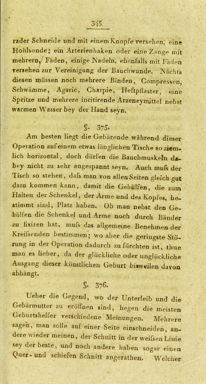 rader Schneide und mit einem Knopfe versehen, eine Hohlsonde; ein Arterienhaken oder eine Zange mit mehreroy'^ Fäden, einige Kadein, ebenfalls mit Faden versehen zur Vereinigung der Bauchwunde. Nachts diesen müssen noch mehrere Binden, Gompressen, Schwämme, Agaric, Charpie, Heftpflaster, eine Spritze und mehrere incitirende Arzeneymittel nebst warmen Wasser bey der Hand sejn, §. 375. Am besten liegt die Gebärende während dieser Operation auf einem etwas länglichen Tische so ziem- lich horizontal, doch dürfen die Bauchmusk,ern da- bpy nicht zu sehr angespannt seyn. Auch mufs der Tisch so stehen, dafs man von allen Seiten gleich gut dazu kommen kann, damit die GehUlfen, die zum Halten der Schenkel, der Arme und des Kopfes, be- stimmt sind, Platz haben. Ob man nebst den Ge- hülfen die Schenkel und Arme noch durch Bänder zu fixiren hat, mufs das allgemeine Benehmen der Kreifsenden bestimmen; wo aber die geringste Stö- rung in der Operation dadurch zu fürchten ist, thue man es lieber, da der glückliche oder unglückliche Ausgang dieser künstlichen Geburt bisweilen davon abhängt. §. 376. Ueber die Gegend, wo der Unterleib und die Gebärmutter zu eröffnen sind, hegen die meisten Geburtshelfer verschiedene Meinungen. Mehrere sagen, man solle auf einer Seite einschneiden, an- dere wieder meinen, der Schnitt in der weifsenLinie sey der beste, und nocli andere haben sogar einen Quer-und schiefen Schnitt angerathen. Welcher