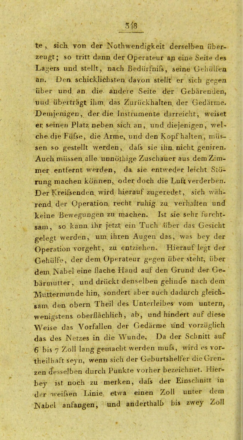 te , sich von der Nothwendigkeit derselben über- zeugt; so tritt dann der Operateur an eine Seite des Lagers und stellt, nach Bedüifnifs, seine GrrliüU'eu an. Den schicklichsten davon stellt er sich gegen über und. an die andere Seite der Gebärenden, uud überträgt ihm, das Zurückhalten der Gedärme. Demjenigen, der die Instrumente darreicht, weiset er, seinen Platz neben sich an, und diejenigen, weU che.die Fiifse, die Arme, und den Kopf halten , müs- sen so gestellt werden, dafs sie ihn. nicht geniren. Auch müssen alle imnoihige Zuschauer aus dem Zim- mer entfernt werden, da sie entweder leicht Stö- rung machen können,, oder doch die Luft verderben. Der Kreifsenden, wird hierauf zugeredet, sich wäh- rend, der Operation recht ruhig- zu verhalten und keine Bewegungen zu machen. Ist sie sehr furcht- sam , so kann ihr jetzt ein Tuch über das. Gesicht gelegt werden, um, ihren Augen das, was bey der Operation vorgeht, zu entziehen. Hierauf legt der Gehülfe, der dem Operateur gegen übersteht, über dem Nabel eine flache Hand auf den Grund der Ge- bärmutter, und drückt denselben gehnde nach dem Mutterffiunde hin, sondert aber auch dadurch gleich- sam, den obern Theil des Unterleibes vom untern, wenigstens oberflächlich, ab, und hindert auf diese Weise das Vorfallen der Gedärme und vorzüglich das des Netzes in die Wunde. Da der Schnitt auf 6 bis 7 Zoll lang gemacht werden mufs, wird es vor- theilhaft seyn, wenn sich der Geburtshelfer die Gren- zen desselben durch Punkte vorher bezeichnet. Hier- bey ist noch zu merken, dafs der Einschnitt in d^r weifsen Linie, etwa einen Zoll unter dem Nabel anfangen, und anderthalb bis zwey Zoll
