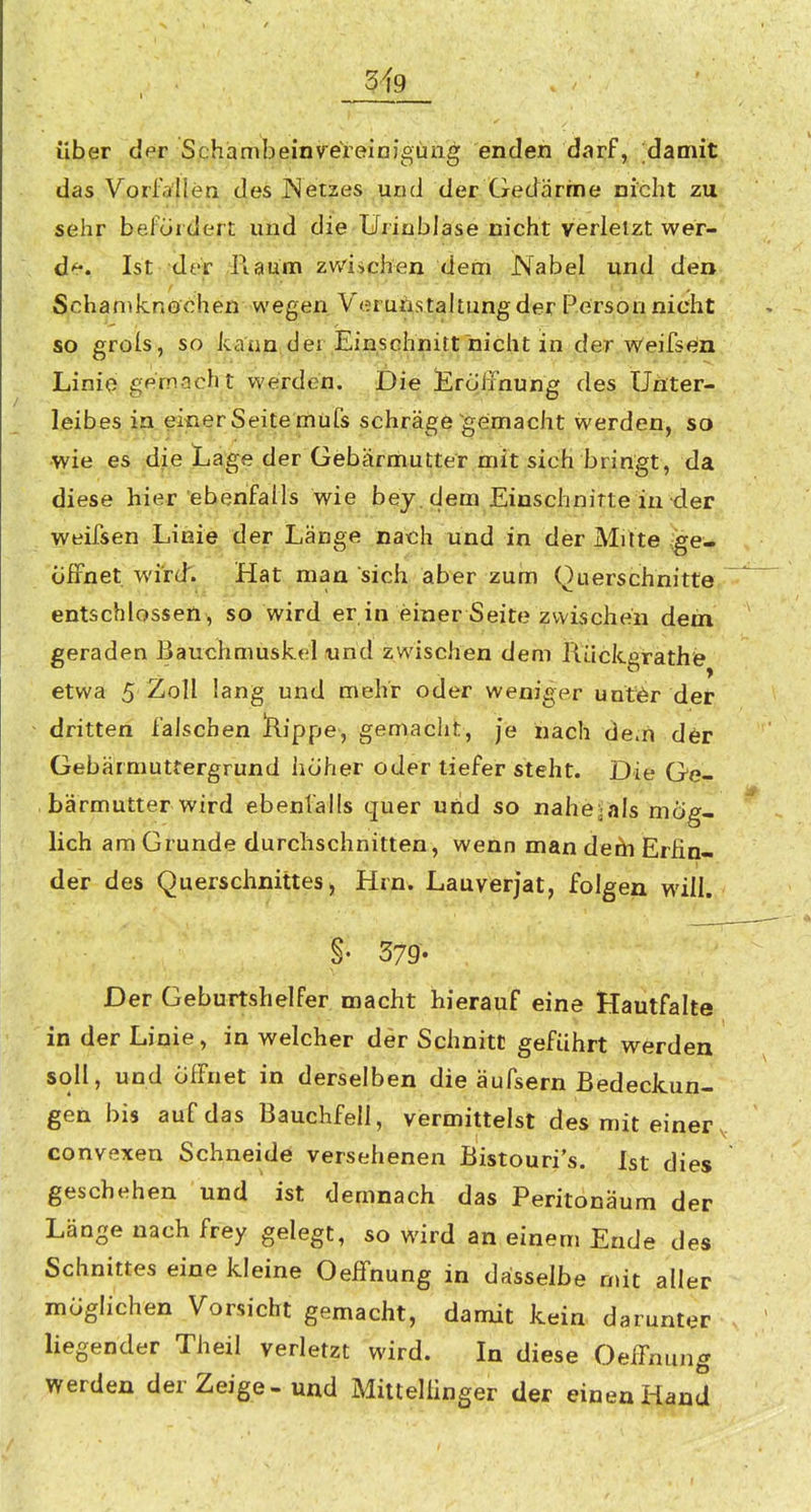 319 über der Schambeinvereinigüug enden dai;f, damit das Vorfallen des jNetzes und der Cjedürme nicht zu sehr befördert und die Uiinblase nicht verletzt wer- d*:*. Ist der Jlaum zwischen dem Nabel und den Schan>knoohen wegen V(5runstaltungder Person nicht so grols, so,ilcaiin der Einschnitt nicht in der weifsein Linie gemacht werden. Die !Eroßnung des Unter- leibes in einer Seite müfs schräge gemacht werden, so wie es die Lage der Gebärmutter mit sich bringt, da diese hier ebenfalls wie bey. dem Einschnitte in der weifsen Linie der Länge nach und in der Mitte :ge- ciffnet wird. Hat man sich aber zum Querschnitte entschlossen^ so wird er in einer Seite zwischen dem geraden Bauchmuskel und zwischen dem Rückgrathe etwa 5 2ioll lang und mehr oder weniger untfer der dritten falschen flippe, gemacht, je nach de.n dör Gebärmuttergrund höher oder tiefer steht. Die Ge- bärmutterwird ebenfalls quer urid so nahe^als mög- lich am Grunde durchschnitten, wenn man dein Erfin- der des Querschnittes, Hrn. Lauverjat, folgen will. §• 379- Der Geburtshelfer macht hierauf eine Hautfalte in der Linie, in welcher der Schnitt geführt werden soll, und öffnet in derselben die äufsern Bedeckun- gen bis auf das Bauchfell, vermittelst des mit einer convexen Schneide versehenen Bistouri's. Ist dies geschehen und ist demnach das Peritonäura der Länge nach frey gelegt, so wird an einem Ende des Schnittes eine kleine Oeffnung in dasselbe mit aller möglichen Vorsicht gemacht, damit kein darunter liegender Theil verletzt wird. In diese OeiTnung werden der Zeige-und Mittelfinger der einen Hand