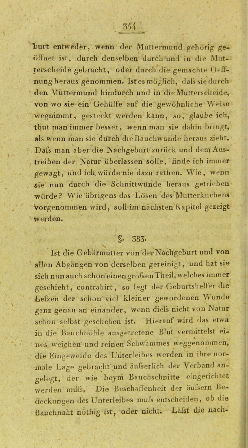 Tjurt enlwedor, wenn' der Muttermund gehörig ge- öffnet ist, durch denselben durch und in die Miit- terscheide gebracht, oder durch die gemachte 0«-ff- nung heraus genommen. Ist es möglich, dafs si«? durch ilen Muttermund hindurch und in die Mutt^rscheide, von wo sie ein Gehülfe auf die gewöhnliche Weise wegnimmt, gesteckt werden kann, so, glaube ich, tbut man immer besser, wenn man sie dahin bringt, als wenn man sie durch die Bauchwunde heraus zieht. Dafs man aber die Nachgebüirt zuriick und dem Aus- treiben der Natur überlassen solle, finde ich immer gewagt, und ich, würde nie dazu rathen. Wie, wenn sie nun durch die Schnittwunde heraus getrif'bea würde? Wie übrigens das Losen des Mutterkuchens Vorgenommen wird, soll im nächsten Kapitel gezeigt werden. §. 383. Ist die Gebärmutter von derNachgeburt und von allen Abgängen von derselben gereinigt, und hat sie sich nun auch schon einen grofsenTheil, welches immer geschieht, contrahirt, so legt der Geburtshelfer die Lefzen der schon'viel kleiner gewordenen Wunde ganz genau an einander, wenn diefs nicht von JNatur schon selbst geschehen ist. Hierauf wird das etwa in die Bauchhöhle ausgetretene Blut vernnttelst ei- nes; weiphen und reinen S'chwammes weggenommen, die Eingeweide des  Unterleibes werden in ihre nor- male Lage gebracht' und äufserlich dör Verband an- , gelegt, der wie beyni Bauchschnitte eingerichtet werden miirs. Die Beschaffenheit der äufsern Be- deckungen des Unterleibes nmfs entscheiden, ob die Bauchnaht nöthig ist, oder nicht. Läfst die nach-
