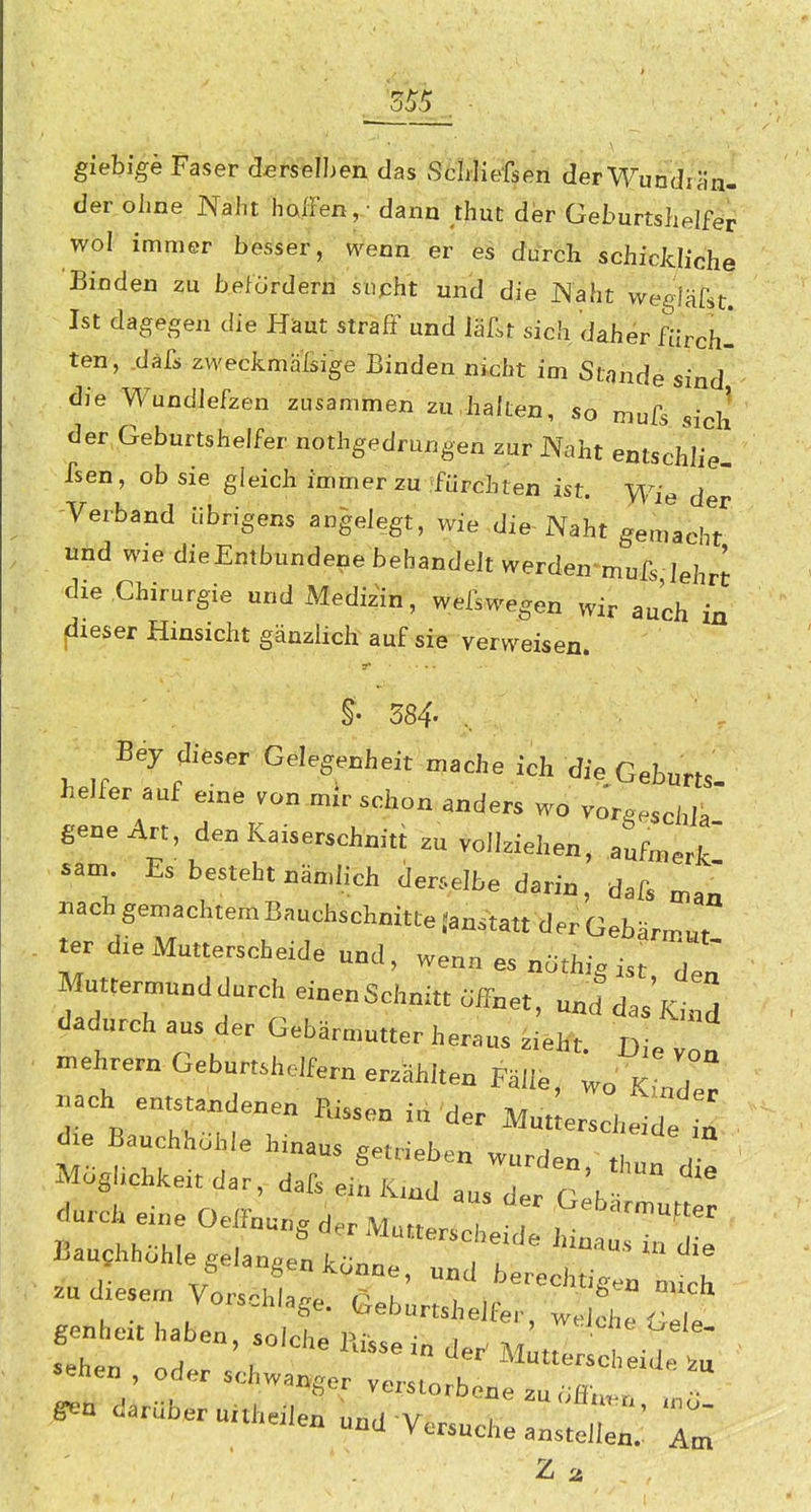 555 giehigk Faser derselben das vScWiefsen der Wundrän- der ohne Naht hoIFen, -dann ;huc der Geburtshelfer wol immer besser, wenn er' 4i durch schickliche Binden zu b.eforderii supht 'ünd''die JNaht wegiärst. Ist dagegen die Häut straff und iäfst sich daher fürch- ten^, däfs weckmaßige Binden nicht im Stande sind die Wundiefzen zusammen zu,halten, so mufs sich der Geburtshelfer nothgedrungen zur Naht entschlie- fsen, ob sie gleich immer zu ifürchten ist. Wie d ' Verband übrigens angelegt, wie ,die-Naht gemachT und wie dieEmbundene behandelt werden-mufs lehrt die Chirurgie und Medizin, wefswegen wir auch in fieser Hinsicht gänzlich auf sie verweisen. Bey dieser Gelegenheit mache ich die Geburts helfer auf eine von mir schon anders wo vor^eschlf gene Art, den Kaiserschnitt zu vollziehen, aufmerk sam Es besteht nämlich derselbe darin, dafs man nachgemachtemBauchschnitte Janstatt der Gebärm«/ ter die Mutterscheide und, wenn es nöthig ist Z Muttermund durch einenSchnitt .ff„et, und dasKind dadurch aus der Gebärmutter heraus zieht. Die von mehrern Geburtshelfern erzählten Fälle, no KiJZ .ach entstandenen Kissen in'der Mutlers^^^; d^e Baudihohle hinaus getrieben wurden, thun cS Möglichkeit dar, dafs ein Kmd aus der clh durch eine OelFnu.g der Mnner^^ T Gebärmutter Bauchhöhle gelanoe, köZ^ T^ ''^ .u diesem Vorsah  Tk' -ch vois.niage. Geburtshe fer wel^h« r i gcnbeit haben, solche Ri«ei„ de^ mIT , ^■n da.Uber„nheden und Vc^uche ansi:.' 7^